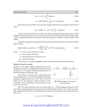 INSULATED CABLES 211
Zeq
R L – M Rs
M
M = 2 × 10–7 ln
d
rm
H/metre (9.22)
∴ Vs = ωMI = 2ωI
d
rm
ln
F
H
G
I
K
J × 10–7 volts/metre (9.23)
If the sheaths are bonded at one end, the voltage between the two sheaths at the far end
will be
2Vs = 2ωMI = 4 × 10–7 wI ln
d
rm
volts/metre (9.24)
In case of a short circuit, the currents I are of large magnitude which may result in high
voltages between the sheaths and in case the sheaths are not bonded, these high voltages may
result in sparking between the sheaths and then pitting the surface of the sheaths of the
cables.
Arnold has suggested an approximate formula that gives the sheath losses due to sheath
eddy currents.
Sheath eddy current loss = I 2 3
10
2 2
18
ω
R
r
d
s
m
F
H
G I
K
J ×
R
S
|
T
|
U
V
|
W
|
−
watts/cm/phase (9.25)
where I = current per conductor in amps,
rm = mean radius of sheath,
d = spacing between conductors, and
Rs = sheath resistance.
These losses are usually negligible as they form only about 2% of the core losses.
Sheath Circuit Currents
Because of the high voltages induced between the
sheaths when they are unbonded during short circuit
conditions, it is usually considered good practice to
bond the sheaths at both the ends.
Each cable of a single phase transmission line
can be considered as an air core transformer with loose
magnetic coupling and ratio as 1/1. The core of the
cable acts as the primary and the sheath as the
secondary of the transformer. The equivalent circuit
is given in Fig. 9.18.
Here R is the resistance of the core of the cable, (L – M) the leakage inductance of the
core, M the mutual inductance between the core and the sheath and Rs is the sheath resistance.
The expression for self and mutual inductance in terms of the geometry of the cable is given by
(Fig. 9.17)
L = 2 × 10–7 ln
d
r
H/metre
Fig. 9.18 Equivalent of a cable—Air
core transformer.
www.EngineeringBooksPdf.com
 
