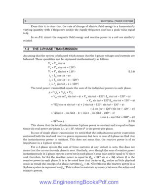 6 ELECTRICAL POWER SYSTEMS
From this it is clear that the rate of change of electric field energy is a harmonically
varying quantity with a frequency double the supply frequency and has a peak value equal
to Q.
In an R-L circuit the magnetic field energy and reactive power in a coil are similarly
related.
1.2 THE 3-PHASE TRANSMISSION
Assuming that the system is balanced which means that the 3-phase voltages and currents are
balanced. These quantities can be expressed mathematically as follows:
Va = Vm sin ωt
Vb = Vm sin (ωt – 120°)
Vc = Vm sin (ωt + 120°) (1.14)
ia = Im sin (ωt – φ)
ib = Im sin (ωt – φ – 120°)
ic = Im sin (ωt – φ + 120°)
The total power transmitted equals the sum of the individual powers in each phase.
p = Vaia + Vbib + Vcic
= Vm sin ωtIm sin (ωt – φ) + Vm sin (ωt – 120°) Im sin (ωt – 120° – φ)
+ Vm sin (ωt + 120°)Im sin (ωt + 120° – φ)
= VI[2 sin ωt sin (ωt – φ) + 2 sin (ωt – 120°) sin (ωt – 120° – φ)
+ 2 sin (ωt + 120°) sin (ωt + 120° – φ)]
= VI[cos φ – cos (2ωt – φ) + cos φ – cos (2ωt – 240° – φ)
+ cos φ – cos (2ωt + 240° – φ)]
= 3VI cos φ (1.15)
This shows that the total instantaneous 3-phase power is constant and is equal to three
times the real power per phase i.e., p = 3P, where P is the power per phase.
In case of single phase transmission we noted that the instantaneous power expression
contained both the real and reactive power expression but here in case of 3-phase we find that
the instantaneous power is constant. This does not mean that the reactive power is of no
importance in a 3-phase system.
For a 3-phase system the sum of three currents at any instant is zero, this does not
mean that the current in each phase is zero. Similarly, even though the sum of reactive power
instantaneously in 3-phase system is zero but in each phase it does exist and is equal to VI sin φ
and, therefore, for 3-φ the reactive power is equal to Q3φ = 3VI sin φ = 3Q, where Q is the
reactive power in each phase. It is to be noted here that the term Q3φ makes as little physical
sense as would the concept of 3-phase currents I3φ = 3I. Nevertheless the reactive power in a
3-phase system is expressed as Q3φ. This is done to maintain symmetry between the active and
reactive powers.
www.EngineeringBooksPdf.com
 