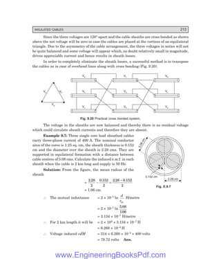 INSULATED CABLES 213
5
.
0
8
c
m
2.28 cm
0.152 cm
Since the three voltages are 120° apart and the cable sheaths are cross bonded as shown
above the net voltage will be zero in case the cables are placed at the vertices of an equilateral
triangle. Due to the asymmetry of the cable arrangement, the three voltages in series will not
be quite balanced and some voltage will appear which, no doubt relatively small in magnitude,
drives appreciable current and hence results in sheath losses.
In order to completely eliminate the sheath losses, a successful method is to transpose
the cables as in case of overhead lines along with cross bonding (Fig. 9.20).
Va Vc Vb
Vb Va Vc
Vc Vb Va
Vc Vb
Va
Fig. 9.20 Practical cross bonded system.
The voltage in the sheaths are now balanced and thereby there is no residual voltage
which could circulate sheath currents and therefore they are absent.
Example 9.7: Three single core lead sheathed cables
carry three-phase current of 400 A. The nominal conductor
area of the cores is 1.25 sq. cm, the sheath thickness is 0.152
cm and the diameter over the sheath is 2.28 cms. They are
supported in equilateral formation with a distance between
cable centres of 5.08 cms. Calculate the induced e.m.f. in each
sheath when the cable is 2 km long and supply is 50 Hz.
Solution: From the figure, the mean radius of the
sheath
=
2 28
2
0 152
2
2 28 0 152
2
. . . .
− =
−
= 1.06 cm.
∴ The mutual inductance = 2 × 10–7 ln
d
rm
H/metre
= 2 × 10–7 ln
5 08
106
.
.
= 3.134 × 10–7 H/metre
∴ For 2 km length it will be = 2 × 103 × 3.134 × 10–7 H
= 6.268 × 10–4 H
∴ Voltage induced ωIM = 314 × 6.268 × 10–4 × 400 volts
= 78.72 volts. Ans.
Fig. E.9.7
www.EngineeringBooksPdf.com
 