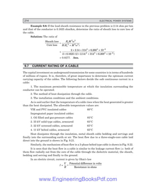 214 ELECTRICAL POWER SYSTEMS
Example 9.8: If the lead sheath resistance in the previous problem is 2.14 ohm per km
and that of the conductor is 0.1625 ohm/km, determine the ratio of sheath loss to core loss of
the cable.
Solution: The ratio of
Sheath loss
Core loss
=
+
R M
R R M
s
s
2 2
2 2 2
ω
ω
( )
=
2 2 14 314 6 268 10
2 0 1625 2 2 14 314 6 268 10
2 2 8
2 2 2 8
× × × ×
× × + × ×
−
−
. .
. (( . ) . )
= 0.0277. Ans.
9.7 CURRENT RATING OF A CABLE
The capital investment on underground transmission for some countries is in terms of hundreds
of millions of rupees. It is, therefore, of great importance to determine the optimum current
carrying capacity of the cables. The following factors decide the safe continuous current in a
cable:
1. The maximum permissible temperature at which the insulation surrounding the
conductor can be operated.
2. The method of heat dissipation through the cable.
3. The installation conditions and the ambient conditions.
As is said earlier that the temperature of a cable rises when the heat generated is greater
than the heat dissipated. The allowable temperature values are:
VIR and PVC insulated cables 60°C
Impregnated paper insulated cables:
1. Oil filled and gas-pressure cables 85°C
2. 33 kV solid type cables, armoured 65°C
3. 22 kV screened cables, armoured 65°C
4. 11 kV belted cables, armoured 65°C
Heat dissipates through the insulation, metal sheath cable bedding and servings and
finally into the surrounding earth or air. The heat flow due to a three-single-core cable laid
direct into the ground is shown in Fig. 9.21.
Similarly, the mechanism of heat-flow in a 3-phase belted type cable is shown in Fig. 9.22.
It is seen that the heat flow in a cable is similar to the leakage current flow i.e. both of
them flow radially out from the core of the cable through the dielectric material, the sheath,
bedding and serving and finally to the ground.
In an electric circuit, current is given by Ohm’s law
I =
V
R
=
Potential difference in volts
Resistance in ohms
www.EngineeringBooksPdf.com
 