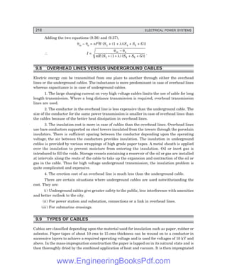 218 ELECTRICAL POWER SYSTEMS
Adding the two equations (9.36) and (9.37),
θm – θa = nI2R {S1 + (1 + λ)(S4 + S5 + G)}
∴ I =
θ θ
λ
m a
nR S S S G
−
+ + + +
{ ( ) ( )}
1 4 5
1
.
9.8 OVERHEAD LINES VERSUS UNDERGROUND CABLES
Electric energy can be transmitted from one place to another through either the overhead
lines or the underground cables. The inductance is more predominant in case of overhead lines
whereas capacitance is in case of underground cables.
1. The large charging current on very high voltage cables limits the use of cable for long
length transmission. Where a long distance transmission is required, overhead transmission
lines are used.
2. The conductor in the overhead line is less expensive than the underground cable. The
size of the conductor for the same power transmission is smaller in case of overhead lines than
the cables because of the better heat dissipation in overhead lines.
3. The insulation cost is more in case of cables than the overhead lines. Overhead lines
use bare conductors supported on steel towers insulated from the towers through the porcelain
insulators. There is sufficient spacing between the conductor depending upon the operating
voltage; the air between the conductors provides insulation. The insulation in underground
cables is provided by various wrappings of high grade paper tapes. A metal sheath is applied
over the insulation to prevent moisture from entering the insulation. Oil or inert gas is
introduced to fill the voids. Storage vessels containing a reservoir of the oil or gas are installed
at intervals along the route of the cable to take up the expansion and contraction of the oil or
gas in the cable. Thus for high voltage underground transmission, the insulation problem is
quite complicated and expensive.
4. The erection cost of an overhead line is much less than the underground cable.
There are certain situations where underground cables are used notwithstanding the
cost. They are:
(i) Underground cables give greater safety to the public, less interference with amenities
and better outlook to the city.
(ii) For power station and substation, connections or a link in overhead lines.
(iii) For submarine crossings.
9.9 TYPES OF CABLES
Cables are classified depending upon the material used for insulation such as paper, rubber or
asbestos. Paper tapes of about 10 cms to 15 cms thickness can be wound on to a conductor in
successive layers to achieve a required operating voltage and is used for voltages of 10 kV and
above. In the mass-impregnation construction the paper is lapped on in its natural state and is
then thoroughly dried by the combined application of heat and vacuum. It is then impregnated
www.EngineeringBooksPdf.com
 