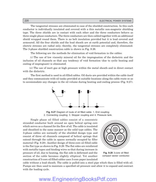 220 ELECTRICAL POWER SYSTEMS
The tangential stresses are eliminated in case of the shielded construction. In this each
conductor is individually insulated and covered with a thin metallic non-magnetic shielding
tape. The three shields are in contact with each other and the three conductors behave as
three single phase conductors. The three conductors are then cabled together with an additional
shield wrapped round them. There is no belt insulation provided but it is lead covered and
armoured. All the four shields and the lead sheath are at earth potential and, therefore, the
electric stresses are radial only; thereby, the tangential stresses are completely eliminated.
The 3-phase shielded construction cable is shown in Fig. 9.26.
The following are the methods for elimination of void formation in the cables:
(i) The use of low viscosity mineral oil for the impregnation of the dielectric and the
inclusion of oil channels so that any tendency of void formation (due to cyclic heating and
cooling of impregnant) is eliminated.
(ii) The use of inert gas at high pressure within the metal sheath and in direct contact
with the dielectric.
The first method is used in oil-filled cables. Oil ducts are provided within the cable itself
and they communicate with oil tanks provided at suitable locations along the cable route so as
to accommodate any changes in the oil volume during heating and cooling process (Fig. 9.27).
1
4 4 4
2 2
3
Fig. 9.27 Diagram of route of oil filled cable: 1. End coupling;
2. Connecting coupling; 3. Stopper coupling and 4. Pressure tank.
Single phase oil filled cables consist of a concentric
stranded conductor built around an open helical spring core
which serves as a channel for the flow of oil. The cable is insulated
and sheathed in the same manner as the solid type cables. The
3-phase cables are normally of the shielded design type and
consist of three oil channels composed of helical springs that
extend through the cable in spaces normally occupied by filler
material (Fig. 9.28). Another design of three-core oil filled cable
is the flat type as shown in Fig. 9.29. The flat sides are reinforced
with metallic tapes and binding wires so that during increase in
pressure of oil, due to heating, the flat side is deformed and the
section of the cable becomes slightly elliptical. Yet another
construction of 3-core oil filled cables uses 3-core paper insulated
cable without a lead sheath. The cable is pulled into a steel pipe which then is filled with oil.
Pumps are then used to maintain a specified oil pressure and allow it to expand and contract
with the loading cycle.
Fig. 9.28 3-core oil filled
compact sector conductor.
www.EngineeringBooksPdf.com
 