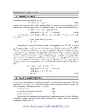FUNDAMENTALS OF POWER SYSTEMS 7
1.3 COMPLEX POWER
Consider a single phase network and let
V = |V|e jα and I = |I|e jβ (1.16)
where α and β are the angles that V and I subtend with respect to some reference axis. We
calculate the real and reactive power by finding the product of V with the conjugate of I i.e.,
S = VI* = |V|e jα |I|e–jβ = |V| |I|e j(α – β)
= |V| |I| cos (α – β) + j|V| |I| sin (α – β) (1.17)
Here the angle (α – β) is the phase difference between the phasor V and I and is normally
denoted by φ.
∴ S = |V| |I| cos φ + j|V| |I| sin φ
= P + jQ (1.18)
The quantity S is called the complex power. The magnitude of S = P Q
2 2
+ is termed
as the apparent power and its units are volt-amperes and the larger units are kVA or MVA.
The practical significance of apparent power is as a rating unit of generators and transformers,
as the apparent power rating is a direct indication of heating of machine which determines the
rating of the machines. It is to be noted that Q is positive when (α – β) is positive i.e., when V
leads I i.e., the load is inductive and Q is –ve when V lags I i.e., the load is capacitive. This
agrees with the normal convention adopted in power system i.e., taking Q due to an inductive
load as +ve and Q due to a capacitive load as negative. Therefore, to obtain proper sign for
reactive power it is necessary to find out VI* rather than V*I which would reverse the sign for
Q as
V*I = |V|e–jα |I|e jβ = |V| |I|e–j(α – β)
= |V| |I| cos (α – β) – j|V| |I| sin (α – β)
= |V| |I| cos φ – j|V| |I| sin φ
= P – jQ (1.19)
1.4 LOAD CHARACTERISTICS
In an electric power system it is difficult to predict the load variation accurately. The load
devices may vary from a few watt night lamps to multi-megawatt induction motors. The
following category of loads are present in a system:
(i) Motor devices 70%
(ii) Heating and lighting equipment 25%
(iii) Electronic devices 5%
The heating load maintains constant resistance with voltage change and hence the power
varies with (voltage)2 whereas lighting load is independent of frequency and power consumed
varies as V1.6 rather than V2.
www.EngineeringBooksPdf.com
 
