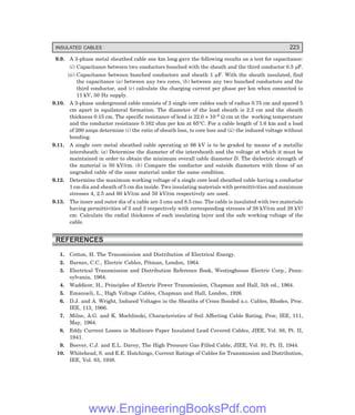 INSULATED CABLES 223
9.9. A 3-phase metal sheathed cable one km long gave the following results on a test for capacitance:
(i) Capacitance between two conductors bunched with the sheath and the third conductor 0.5 µF.
(ii) Capacitance between bunched conductors and sheath 1 µF. With the sheath insulated, find
the capacitance (a) between any two cores, (b) between any two bunched conductors and the
third conductor, and (c) calculate the charging current per phase per km when connected to
11 kV, 50 Hz supply.
9.10. A 3-phase underground cable consists of 3 single core cables each of radius 0.75 cm and spaced 5
cm apart in equilateral formation. The diameter of the lead sheath is 2.3 cm and the sheath
thickness 0.15 cm. The specific resistance of lead is 22.0 × 10–6 Ω cm at the working temperature
and the conductor resistance 0.162 ohm per km at 65°C. For a cable length of 1.6 km and a load
of 200 amps determine (i) the ratio of sheath loss, to core loss and (ii) the induced voltage without
bonding.
9.11. A single core metal sheathed cable operating at 66 kV is to be graded by means of a metallic
intersheath: (a) Determine the diameter of the intersheath and the voltage at which it must be
maintained in order to obtain the minimum overall cable diameter D. The dielectric strength of
the material is 50 kV/cm. (b) Compare the conductor and outside diameters with those of an
ungraded cable of the same material under the same condition.
9.12. Determine the maximum working voltage of a single core lead sheathed cable having a conductor
1 cm dia and sheath of 5 cm dia inside. Two insulating materials with permittivities and maximum
stresses 4, 2.5 and 60 kV/cm and 50 kV/cm respectively are used.
9.13. The inner and outer dia of a cable are 3 cms and 8.5 cms. The cable is insulated with two materials
having permittivities of 5 and 3 respectively with corresponding stresses of 38 kV/cm and 28 kV/
cm. Calculate the radial thickness of each insulating layer and the safe working voltage of the
cable.
REFERENCES
1. Cotton, H. The Transmission and Distribution of Electrical Energy.
2. Barnes, C.C., Electric Cables, Pitman, London, 1964.
3. Electrical Transmission and Distribution Reference Book, Westinghouse Electric Corp., Penn-
sylvania, 1964.
4. Waddicor, H., Principles of Electric Power Transmission, Chapman and Hall, 5th ed., 1964.
5. Emanueli, L., High Voltage Cables, Chapman and Hall, London, 1926.
6. D.J. and A. Wright, Induced Voltages in the Sheaths of Cross Bonded a.c. Cables, Rhodes, Proc.
IEE, 113, 1966.
7. Milne, A.G. and K. Mochlinski, Characteristics of Soil Affecting Cable Rating, Proc, IEE, 111,
May, 1964.
8. Eddy Current Losses in Multicore Paper Insulated Lead Covered Cables, JIEE, Vol. 88, Pt. II,
1941.
9. Beever, C.J. and E.L. Davey, The High Pressure Gas Filled Cable, JIEE, Vol. 91, Pt. II, 1944.
10. Whitehead, S. and E.E. Hutchings, Current Ratings of Cables for Transmission and Distribution,
IEE, Vol. 83, 1938.
www.EngineeringBooksPdf.com
 