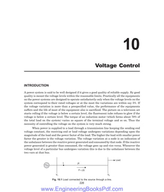 INTRODUCTION
A power system is said to be well designed if it gives a good quality of reliable supply. By good
quality is meant the voltage levels within the reasonable limits. Practically all the equipments
on the power systems are designed to operate satisfactorily only when the voltage levels on the
system correspond to their rated voltages or at the most the variations are within say 5%. If
the voltage variation is more than a prespecified value, the performance of the equipments
suffers and the life of most of the equipment also is sacrificed. The picture on a television set
starts rolling if the voltage is below a certain level, the fluorescent tube refuses to glow if the
voltage is below a certain level. The torque of an induction motor (which forms about 70% of
the total load on the system) varies as square of the terminal voltage and so on. Thus the
necessity of controlling the voltage on the system is very much strong.
When power is supplied to a load through a transmission line keeping the sending end
voltage constant, the receiving end or load voltage undergoes variations depending upon the
magnitude of the load and the power factor of the load. The higher the load with smaller power
factor the greater is the voltage variation. The voltage variation at a node is an indication of
the unbalance between the reactive power generated and consumed by that node. If the reactive
power generated is greater than consumed, the voltage goes up and vice versa. Whenever the
voltage level of a particular bus undergoes variation this is due to the unbalance between the
two vars at that bus.
Load
V2
P + jQ
V1
jX
I
Fig. 10.1 Load connected to the source through a line.
226
10
Voltage Control
www.EngineeringBooksPdf.com
 