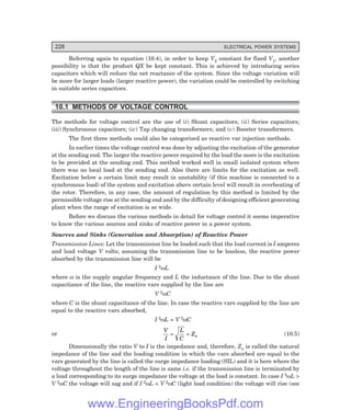 228 ELECTRICAL POWER SYSTEMS
Referring again to equation (10.4), in order to keep V2 constant for fixed V1, another
possibility is that the product QX be kept constant. This is achieved by introducing series
capacitors which will reduce the net reactance of the system. Since the voltage variation will
be more for larger loads (larger reactive power), the variation could be controlled by switching
in suitable series capacitors.
10.1 METHODS OF VOLTAGE CONTROL
The methods for voltage control are the use of (i) Shunt capacitors; (ii) Series capacitors;
(iii) Synchronous capacitors; (iv) Tap changing transformers; and (v) Booster transformers.
The first three methods could also be categorised as reactive var injection methods.
In earlier times the voltage control was done by adjusting the excitation of the generator
at the sending end. The larger the reactive power required by the load the more is the excitation
to be provided at the sending end. This method worked well in small isolated system where
there was no local load at the sending end. Also there are limits for the excitation as well.
Excitation below a certain limit may result in unstability (if this machine is connected to a
synchronous load) of the system and excitation above certain level will result in overheating of
the rotor. Therefore, in any case, the amount of regulation by this method is limited by the
permissible voltage rise at the sending end and by the difficulty of designing efficient generating
plant when the range of excitation is so wide.
Before we discuss the various methods in detail for voltage control it seems imperative
to know the various sources and sinks of reactive power in a power system.
Sources and Sinks (Generation and Absorption) of Reactive Power
Transmission Lines: Let the transmission line be loaded such that the load current is I amperes
and load voltage V volts; assuming the transmission line to be lossless, the reactive power
absorbed by the transmission line will be
I 2ωL
where ω is the supply angular frequency and L the inductance of the line. Due to the shunt
capacitance of the line, the reactive vars supplied by the line are
V 2ωC
where C is the shunt capacitance of the line. In case the reactive vars supplied by the line are
equal to the reactive vars absorbed,
I 2ωL = V 2ωC
or
V
I
L
C
Zn
= = (10.5)
Dimensionally the ratio V to I is the impedance and, therefore, Zn is called the natural
impedance of the line and the loading condition in which the vars absorbed are equal to the
vars generated by the line is called the surge impedance loading (SIL) and it is here where the
voltage throughout the length of the line is same i.e. if the transmission line is terminated by
a load corresponding to its surge impedance the voltage at the load is constant. In case I 2ωL >
V 2ωC the voltage will sag and if I 2ωL < V 2ωC (light load condition) the voltage will rise (see
www.EngineeringBooksPdf.com
 