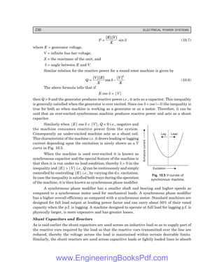 230 ELECTRICAL POWER SYSTEMS
Lag Lead
Excitation
Armature
current
P =
| |
| |
E V
X
sin δ (10.7)
where E = generator voltage,
V = infinite bus bar voltage,
X = the reactance of the unit, and
δ = angle between E and V.
Similar relation for the reactive power for a round rotor machine is given by
Q =
| |
| |
cos
| |
V E
X
V
X
δ −
2
(10.8)
The above formula tells that if
E cos δ > |V|
then Q > 0 and the generator produces reactive power i.e., it acts as a capacitor. This inequality
is generally satisfied when the generator is over excited. Since cos δ = cos (– δ) the inequality is
true for both as when machine is working as a generator or as a motor. Therefore, it can be
said that an over-excited synchronous machine produces reactive power and acts as a shunt
capacitor.
Similarly when |E| cos δ < |V|, Q < 0 i.e., negative and
the machine consumes reactive power from the system.
Consequently an under-excited machine acts as a shunt coil.
This characteristic of the machine i.e. it draws leading or lagging
current depending upon the excitation is nicely shown as a V
curve in Fig. 10.5.
When the machine is used over-excited it is known as
synchronous capacitor and the special feature of the machine is
that then it is run under no load condition; thereby δ = 0 in the
inequality and |E| > |V| i.e., Q can be continuously and simply
controlled by controlling |E| i.e., by varying the d.c. excitation.
In case the inequality is satisfied both ways during the operation
of the machine, it is then known as synchronous phase modifier.
A synchronous phase modifier has a smaller shaft and bearing and higher speeds as
compared to a synchronous motor used for mechanical loads. A synchronous phase modifier
has a higher overall efficiency as compared with a synchronous motor. Standard machines are
designed for full load output at leading power factor and can carry about 50% of their rated
capacity when the p.f. is lagging. A machine designed to operate at full load for lagging p.f. is
physically larger, is more expensive and has greater losses.
Shunt Capacitors and Reactors
As is said earlier the shunt capacitors are used across an inductive load so as to supply part of
the reactive vars required by the load so that the reactive vars transmitted over the line are
reduced, thereby the voltage across the load is maintained within certain desirable limits.
Similarly, the shunt reactors are used across capacitive loads or lightly loaded lines to absorb
Fig. 10.5 V-curves of
synchronous machine.
www.EngineeringBooksPdf.com
 