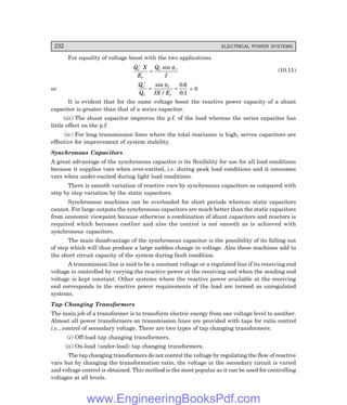 232 ELECTRICAL POWER SYSTEMS
For equality of voltage boost with the two applications
Q X
E
Q
I
c
r
c r
′
=
sin φ
(10.11)
or
Q
Q IX E
c
c
r
r
′
= =
sin
/
.
.
φ 0 6
0 1
= 6
It is evident that for the same voltage boost the reactive power capacity of a shunt
capacitor is greater than that of a series capacitor.
(iii) The shunt capacitor improves the p.f. of the load whereas the series capacitor has
little effect on the p.f.
(iv) For long transmission lines where the total reactance is high, serves capacitors are
effective for improvement of system stability.
Synchronous Capacitors
A great advantage of the synchronous capacitor is its flexibility for use for all load conditions
because it supplies vars when over-excited, i.e. during peak load conditions and it consumes
vars when under-excited during light load conditions.
There is smooth variation of reactive vars by synchronous capacitors as compared with
step by step variation by the static capacitors.
Synchronous machines can be overloaded for short periods whereas static capacitors
cannot. For large outputs the synchronous capacitors are much better than the static capacitors
from economic viewpoint because otherwise a combination of shunt capacitors and reactors is
required which becomes costlier and also the control is not smooth as is achieved with
synchronous capacitors.
The main disadvantage of the synchronous capacitor is the possibility of its falling out
of step which will thus produce a large sudden change in voltage. Also these machines add to
the short circuit capacity of the system during fault condition.
A transmission line is said to be a constant voltage or a regulated line if its receiving end
voltage is controlled by varying the reactive power at the receiving end when the sending end
voltage is kept constant. Other systems where the reactive power available at the receiving
end corresponds to the reactive power requirements of the load are termed as unregulated
systems.
Tap Changing Transformers
The main job of a transformer is to transform electric energy from one voltage level to another.
Almost all power transformers on transmission lines are provided with taps for ratio control
i.e., control of secondary voltage. There are two types of tap changing transformers:
(i) Off-load tap changing transformers.
(ii) On-load (under-load) tap changing transformers.
The tap changing transformers do not control the voltage by regulating the flow of reactive
vars but by changing the transformation ratio, the voltage in the secondary circuit is varied
and voltage control is obtained. This method is the most popular as it can be used for controlling
voltages at all levels.
www.EngineeringBooksPdf.com
 