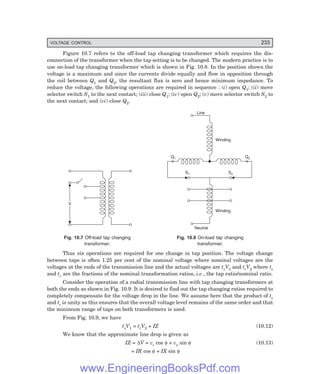 VOLTAGE CONTROL 233
Figure 10.7 refers to the off-load tap changing transformer which requires the dis-
connection of the transformer when the tap setting is to be changed. The modern practice is to
use on-load tap changing transformer which is shown in Fig. 10.8. In the position shown the
voltage is a maximum and since the currents divide equally and flow in opposition through
the coil between Q1 and Q2, the resultant flux is zero and hence minimum impedance. To
reduce the voltage, the following operations are required in sequence : (i) open Q1; (ii) move
selector switch S1 to the next contact; (iii) close Q1; (iv) open Q2; (v) move selector switch S2 to
the next contact; and (vi) close Q2.
V
× ×
Q1 Q2
S1 S2
Winding
Line
Winding
Neutral
Fig. 10.7 Off-load tap changing Fig. 10.8 On-load tap changing
transformer. transformer.
Thus six operations are required for one change in tap position. The voltage change
between taps is often 1.25 per cent of the nominal voltage where nominal voltages are the
voltages at the ends of the transmission line and the actual voltages are tsV1 and trV2 where ts
and tr are the fractions of the nominal transformation ratios, i.e., the tap ratio/nominal ratio.
Consider the operation of a radial transmission line with tap changing transformers at
both the ends as shown in Fig. 10.9. It is desired to find out the tap changing ratios required to
completely compensate for the voltage drop in the line. We assume here that the product of ts
and tr is unity as this ensures that the overall voltage level remains of the same order and that
the minimum range of taps on both transformers is used.
From Fig. 10.9, we have
tsV1 = trV2 + IZ (10.12)
We know that the approximate line drop is given as
IZ = ∆V = vr cos φ + vx sin φ (10.13)
= IR cos φ + IX sin φ
www.EngineeringBooksPdf.com
 