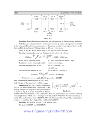 236 ELECTRICAL POWER SYSTEMS
Vs Vr
1 : ts t : 1
r
Z = 30 + j80
D
E C B A
0.1 pu 0.05 pu 0.15 pu 0.08 pu
0.1 pu 0.05 pu 0.15 pu 0.08 pu
11 kV
275 kV
132 kV
Load
50 MW
at 0.8 pf
150 MW
at 0.6 pf
Fig. E.10.1
Solution: Nominal voltages are assumed and voltage drops in the circuits are neglected.
To find out the total power active and reactive we add up all the active powers connected
to the system and reactive power connected to the system plus the reactive power losses in the
lines and the transformers. Taking voltage as 1.0 p.u. everywhere,
Power at bus A = Active power 0.5 p.u. and reactive power 0.375 p.u.
The total reactance between bus C and A = 0.075 + 0.04 = 0.115 p.u.
∴ I2X loss =
P Q
V
X
2 2
2
2 2
2
0 5 0 375
1
+
=
+
. .
× 0.115 = 0.0449 p.u.
Active power tapped at bus C = 1.5 p.u. and reactive power 2.0 p.u.
Total active power between E and C = 0.5 + 1.5 = 2.0 p.u.
Reactive power between E and C = 0.375 + 0.0449 + 2.0
= 2.4199 p.u.
Total reactance between E and C = 0.05 + 0.025 = 0.075 p.u.
∴ I 2X loss =
2 2 4199
1
2 2
2
+ .
× 0.075 = 0.73919 p.u.
∴ Total active power supplied by the generator = 200 MW
and the reactive power supplied = 315.9 MW
and the p.f. of the generator = 0.5349. Ans.
Example 10.2: A 230 kV line is fed through
33/230 kV transformer from a constant 33 kV
supply. A single line diagram of the 3-phase system
is shown in Fig. E.10.2. The impedance of the line
and transformers at 230 kV is (30 + j80) ohms. Both the transformers are equipped with tap
changing facilities which are so arranged that the product of the two off nominal settings is
unity. If the load on the system is 150 MW at 0.9 p.f., determine the settings of the tap changers
required to maintain the voltage of the load bus bar at 33 kV.
Solution: It is desired to have Vs = Vr and tstr = 1.0.
The load is 150 MW and 72.65 MVAr
Fig. E.10.2
www.EngineeringBooksPdf.com
 