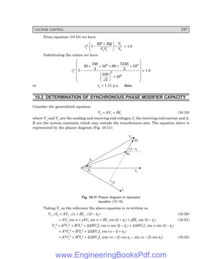 VOLTAGE CONTROL 237
From equation (10.18) we have
ts
2 1 −
+
F
H
G
I
K
J =
RP XQ
V V
V
V
s r
r
s
= 1.0
Substituting the values we have
ts
2 1
30
150
3
10 80
72 65
3
10
230
3
10
6 6
2
6
−
× × + × ×
F
H
G I
K
J ×
F
H
G
G
G
G
G
I
K
J
J
J
J
J
.
= 1.0
or ts = 1.11 p.u. Ans.
10.2 DETERMINATION OF SYNCHRONOUS PHASE MODIFIER CAPACITY
Consider the generalized equation
Vs = AVr + BIr (10.19)
where Vs and Vr are the sending and receiving end voltages, Ir the receiving end current and A,
B are the system constants which may include the transformers also. The equation above is
represented by the phasor diagram (Fig. 10.11).
b
Vs
BIr
b f
– r
AVr
Vr
Ir
fr
a
ds
Fig. 10.11 Phasor diagram to represent
equation (10.19).
Taking Vr as the reference the above equation is re-written as
Vs ∠δs = AVr ∠α + BIr ∠(β – φr) (10.20)
= AVr cos α + jAVr sin α + BIr cos (β – φr) + jBIr sin (β – φr) (10.21)
Vs
2 = A2Vr
2 + B2Ir
2 + 2ABVrIr cos α cos (β – φr) + 2ABVrIr sin α sin (β – φr)
= A2Vr
2 + B2Ir
2 + 2ABVrIr cos (α – β + φr)
= A2Vr
2 + B2Ir
2 + 2ABVrIr [cos (α – β) cos φr – sin (α – β) sin φr] (10.22)
www.EngineeringBooksPdf.com
 