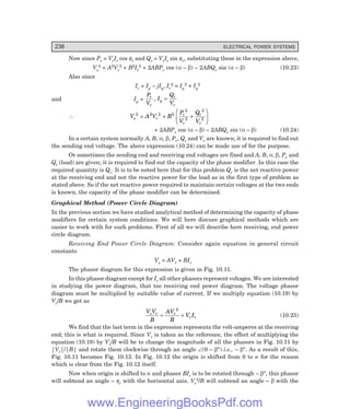 238 ELECTRICAL POWER SYSTEMS
Now since Pr = VrIr cos φr and Qr = VrIr sin φr, substituting these in the expression above,
Vs
2 = A2Vr
2 + B2Ir
2 + 2ABPr cos (α – β) – 2ABQr sin (α – β) (10.23)
Also since
Ir = Ip – jIq, Ir
2 = Ip
2 + Iq
2
and Ip =
P
V
I
Q
V
r
r
q
r
r
, =
∴ V A V B
P
V
Q
V
s r
r
r
r
r
2 2 2 2
2
2
2
2
= + +
F
H
G
I
K
J
+ 2ABPr cos (α – β) – 2ABQr sin (α – β) (10.24)
In a certain system normally A, B, α, β, Pr, Qr and Vr are known; it is required to find out
the sending end voltage. The above expression (10.24) can be made use of for the purpose.
Or sometimes the sending end and receiving end voltages are fixed and A, B, α, β, Pr and
Qr (load) are given; it is required to find out the capacity of the phase modifier. In this case the
required quantity is Qr. It is to be noted here that for this problem Qr is the net reactive power
at the receiving end and not the reactive power for the load as in the first type of problem as
stated above. So if the net reactive power required to maintain certain voltages at the two ends
is known, the capacity of the phase modifier can be determined.
Graphical Method (Power Circle Diagram)
In the previous section we have studied analytical method of determining the capacity of phase
modifiers for certain system conditions. We will here discuss graphical methods which are
easier to work with for such problems. First of all we will describe here receiving, end power
circle diagram.
Receiving End Power Circle Diagram: Consider again equation in general circuit
constants
Vs = AVr + BIr
The phasor diagram for this expression is given in Fig. 10.11.
In this phasor diagram except for Ir all other phasors represent voltages. We are interested
in studying the power diagram, that too receiving end power diagram. The voltage phasor
diagram must be multiplied by suitable value of current. If we multiply equation (10.19) by
Vr/B we get as
V V
B
AV
B
V I
s r r
r r
= +
2
(10.25)
We find that the last term in the expression represents the volt-amperes at the receiving
end; this is what is required. Since Vr is taken as the reference, the effect of multiplying the
equation (10.19) by Vr/B will be to change the magnitude of all the phasors in Fig. 10.11 by
|Vr|/|B| and rotate them clockwise through an angle ∠(0 – β°) i.e., – β°. As a result of this,
Fig. 10.11 becomes Fig. 10.12. In Fig. 10.12 the origin is shifted from 0 to n for the reason
which is clear from the Fig. 10.12 itself.
Now when origin is shifted to n and phasor BIr is to be rotated through – β°, this phasor
will subtend an angle – φr with the horizontal axis. Vr
2/B will subtend an angle – β with the
www.EngineeringBooksPdf.com
 