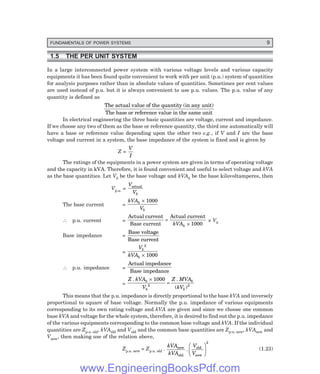 FUNDAMENTALS OF POWER SYSTEMS 9
1.5 THE PER UNIT SYSTEM
In a large interconnected power system with various voltage levels and various capacity
equipments it has been found quite convenient to work with per unit (p.u.) system of quantities
for analysis purposes rather than in absolute values of quantities. Sometimes per cent values
are used instead of p.u. but it is always convenient to use p.u. values. The p.u. value of any
quantity is defined as
The actual value of the quantity (in any unit)
The base or reference value in the same unit
In electrical engineering the three basic quantities are voltage, current and impedance.
If we choose any two of them as the base or reference quantity, the third one automatically will
have a base or reference value depending upon the other two e.g., if V and I are the base
voltage and current in a system, the base impedance of the system is fixed and is given by
Z =
V
I
The ratings of the equipments in a power system are given in terms of operating voltage
and the capacity in kVA. Therefore, it is found convenient and useful to select voltage and kVA
as the base quantities. Let Vb be the base voltage and kVAb be the base kilovoltamperes, then
Vp.u. =
V
Vb
actual
The base current =
kVA
V
b
b
× 1000
∴ p.u. current =
Actual current
Base current
Actual current
=
×
kVAb 1000
× Vb
Base impedance =
Base voltage
Base current
=
V
kVA
b
b
2
1000
×
∴ p.u. impedance =
Actual impedance
Base impedance
=
Z kVA
V
Z MVA
kV
b
b
b
b
. .
( )
×
=
1000
2 2
This means that the p.u. impedance is directly proportional to the base kVA and inversely
proportional to square of base voltage. Normally the p.u. impedance of various equipments
corresponding to its own rating voltage and kVA are given and since we choose one common
base kVA and voltage for the whole system, therefore, it is desired to find out the p.u. impedance
of the various equipments corresponding to the common base voltage and kVA. If the individual
quantities are Zp.u. old, kVAold and Vold and the common base quantities are Zp.u. new, kVAnew and
Vnew, then making use of the relation above,
Zp.u. new = Zp.u. old .
kVA
kVA
V
V
new
old
old
new
.
F
H
G I
K
J
2
(1.23)
www.EngineeringBooksPdf.com
 