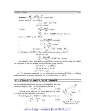 VOLTAGE CONTROL 243
d
ds
fs
DVS
Vs
– BIs
Vr
Is
Solution: (i)
AV
B
r
2 2
0 895 215
182 5
=
×
.
.
= 226.7 MVA
Assume a scale of 1 cm = 50 MW.
β – α = 78.6 – 1.4 = 77.2°
cos–1 0.9 = 25.84°
To scale,
AV
B
r
2
226 7
50
=
.
= 4.5 cm
V V
B
s r
= 5.3 cm = 265 MW (from the diagram)
Since Vr = 215 kV and B = 182.5,
∴ Vs =
265 182 5
215
× .
= 224.9 kV
∴ Vr′ =
V
A
s
=
224 9
0 895
.
.
= 251 kV
∴ % regulation =
251 215
215
−
× 100 = 16.74%. Ans.
(ii) When load is 80 MW at 0.9 p.f. and sending end voltage is 236 kV
80 MW = 1.6 cm
V V
B
s r
=
×
236 215
182 5
.
= 278 MVA = 5.56 cms
RQ from Fig. E.10.3 is the total reactive MVArs required by the load. Out of total RQ,
PR is supplied by the line and QP is supplied by the phase modifier.
QP = 0.25 cm = 12.5 MV Ar
PR = 0.50 cm = 25 MV Ar
cos θ = 0.958. Ans.
(iii) The maximum power that can be transmitted corresponds to MN which is 4.55 cms
and therefore the maximum power that can be transmitted is 227.5 MW.
10.3 SENDING END POWER CIRCLE DIAGRAM
The sending end power circle diagram is developed on the same
line as the receiving end. The voltage equation for this is
Vr = DVs – BIs (10.26)
Taking Vs as the reference, the phasor diagram (Fig. 10.16)
to express the above equation is as follows:
Multiplying equation (10.26) by – Vs/B the equation becomes
−
=
−
V V
B
DV
B
r s s
2
+ VsIs (10.27)
Fig. 10.16 Phasor diagram
for equation (10.26)
www.EngineeringBooksPdf.com
 