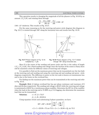 244 ELECTRICAL POWER SYSTEMS
This operation results in changing the magnitude of all the phasors in Fig. 10.16 by an
amount |Vs|/|B| and rotating them through
−
=
∠ °
∠β
= ∠ − °
V
B
V
B
V
B
s s s
| |
| |
| |
| |
( )
180
180 β
(180 – β)° clockwise. This results in Fig. 10.17.
For the same reasoning as for the receiving end power circle diagram this diagram in
Fig. 10.17 is rotated through 180° along the horizontal axis and results into Fig. 10.18.
n
| V |
s
2
B
m
Vs s
I
V V
s r
B
| D || V |
s
2
B
O
b
d
–
fs
| V |
s
2
B
b d
–
Vs s
I
m
n
O
b ds
| V || V |
s r
B
DVs
2
B
Fig. 10.17 Phasor diagram of Fig. 10.16 Fig. 10.18 Phasor diagram of Fig. 10.17 rotated
multiplied by – Vs/B. through 180° along horizontal axis.
Here O is the centre of the sending end power circle and Om is the radius of length
(|Vs| |Vr|)/|B|. For a fixed sending end voltage since the location of the centre is fixed, there
will be concentric circles for different values of receiving end voltages.
It is possible to find out the maximum power that can be transmitted over the line both
at the receiving end and sending end using the receiving end and sending end power circle
diagrams respectively. The difference in power at the two ends is known as transmission loss
and is due to the losses on the overhead line.
For finding out the maximum power that can be transmitted at the receiving end refer
to Fig. 10.15.
Example 10.4: A 3-phase overhead line has per phase resistance and reactance of 6
ohm and 20 ohm respectively. The sending end voltage is 66 kV while the receiving end voltage
is maintained at 66 kV by a synchronous phase modifier. Determine the KV Ar of the modifier
when the load at the receiving end is 75 MW at p.f. 0.8 lagging; also determine the maximum
load that can be transmitted.
Solution: α = 0°, β = 73.3°
A = 1, B = 20.88 Ω
Using equation (10.24) and substituting 3-phase quantities, we have
662 = 662 + 20.882 75
66 66
2 2
F
H
G I
K
J +
F
H
G I
K
J
L
N
M
M
O
Q
P
P
Qr
+ 2 × 1 × 20.88 × 75 cos 73.3 + 2 × 1 × 20.88 × Qr sin 73.3
www.EngineeringBooksPdf.com
 