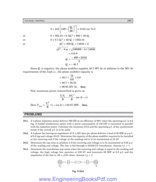 VOLTAGE CONTROL 245
0 = 436 129
66
2
. +
F
H
G I
K
J
L
N
M
M
O
Q
P
P
Qr
+ 3132 cos 73.3
or 0 = 562.44 + 0.1Qr
2 + 900 + 40 Qr
or 0 = 0.1 Qr
2 + 40 Qr + 1462.44
or Qr
2 + 400 Qr + 14624 = 0
b ac
2
4 160000 4 14624
− = − ×
= 318.6
Qr =
− +
400 318 6
2
.
Qr = – 40.7
Since Qr is negative, the phase modifier supplies 40.7 MV Ar in addition to the MV Ar
requirements of the load i.e., the phase modifier capacity is
= 40.7 +
75
0 8
.
× 0.6
= 40.7 + 56.25
= 96.95 MV Ar. Ans.
Now maximum power transmitted is given as
V V
B
AV
B
s r r
−
2
cos (β – α)
Here Pmax =
V
B
r
2
(1 – cos β) = 148.67 MW. Ans.
PROBLEMS
10.1. A 3-phase induction motor delivers 500 HP at an efficiency of 90% when the operating p.f. is 0.8
lag. A loaded synchronous motor with a power consumption of 120 kW is connected in parallel
with the induction motor. Calculate the necessary kVA and the operating p.f. of the synchronous
motor if the overall p.f. is to be unity.
10.2. A 3-phase line having an impedance of (5 + j20) ohm per phase delivers a load of 30 MW at a p.f.,
of 0.8 lag and voltage 33 kV. Determine the capacity of the phase modifier required to be installed
at the receiving end if the voltage at the sending end is to be maintained at 33 kV.
10.3. Determine the tap ratio in problem 2 if the receiving end voltage is to be maintained at 0.92 p.u.
of the sending end voltage. The line is fed through a 33/220 kV transformer. Assume tstr = 1.
10.4. Determine the transformer tap ratios when the receiving end voltage is equal to the sending end
voltage, the high voltage line operates at 230 kV and transmits 80 MW at 0.8 p.f. and the
impedance of the line is (40 + j150) ohms. Assume tstr = 1.
Vs Vr
Fig. P.10.4
www.EngineeringBooksPdf.com
 
