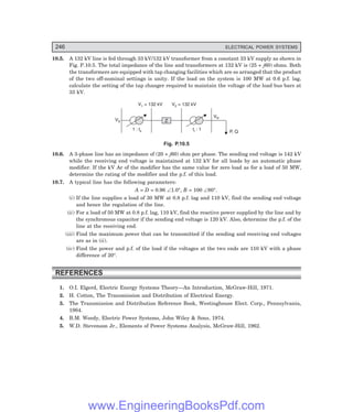 246 ELECTRICAL POWER SYSTEMS
10.5. A 132 kV line is fed through 33 kV/132 kV transformer from a constant 33 kV supply as shown in
Fig. P.10.5. The total impedance of the line and transformers at 132 kV is (25 + j60) ohms. Both
the transformers are equipped with tap changing facilities which are so arranged that the product
of the two off-nominal settings is unity. If the load on the system is 100 MW at 0.6 p.f. lag,
calculate the setting of the tap changer required to maintain the voltage of the load bus bars at
33 kV.
VS
1 : ts t : 1
r
V = 132 kV
1
VR
V = 132 kV
2
P, Q
Z
Fig. P.10.5
10.6. A 3-phase line has an impedance of (20 + j60) ohm per phase. The sending end voltage is 142 kV
while the receiving end voltage is maintained at 132 kV for all loads by an automatic phase
modifier. If the kV Ar of the modifier has the same value for zero load as for a load of 50 MW,
determine the rating of the modifier and the p.f. of this load.
10.7. A typical line has the following parameters:
A = D = 0.96 ∠1.0°, B = 100 ∠80°.
(i) If the line supplies a load of 30 MW at 0.8 p.f. lag and 110 kV, find the sending end voltage
and hence the regulation of the line.
(ii) For a load of 50 MW at 0.8 p.f. lag, 110 kV, find the reactive power supplied by the line and by
the synchronous capacitor if the sending end voltage is 120 kV. Also, determine the p.f. of the
line at the receiving end.
(iii) Find the maximum power that can be transmitted if the sending and receiving end voltages
are as in (ii).
(iv) Find the power and p.f. of the load if the voltages at the two ends are 110 kV with a phase
difference of 20°.
REFERENCES
1. O.I. Elgerd, Electric Energy Systems Theory—An Introduction, McGraw-Hill, 1971.
2. H. Cotton, The Transmission and Distribution of Electrical Energy.
3. The Transmission and Distribution Reference Book, Westinghouse Elect. Corp., Pennsylvania,
1964.
4. B.M. Weedy, Electric Power Systems, John Wiley & Sons, 1974.
5. W.D. Stevenson Jr., Elements of Power Systems Analysis, McGraw-Hill, 1962.
www.EngineeringBooksPdf.com
 