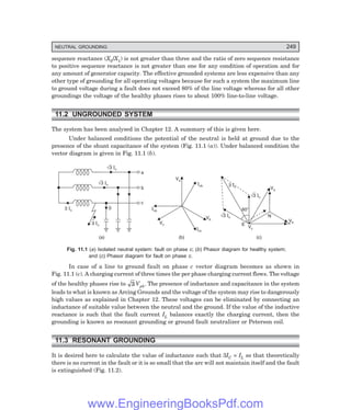 D-8N-SYSTEM1SYS11-1.PM6.5
NEUTRAL GROUNDING 249
sequence reactance (X0/X1) is not greater than three and the ratio of zero sequence resistance
to positive sequence reactance is not greater than one for any condition of operation and for
any amount of generator capacity. The effective grounded systems are less expensive than any
other type of grounding for all operating voltages because for such a system the maximum line
to ground voltage during a fault does not exceed 80% of the line voltage whereas for all other
groundings the voltage of the healthy phases rises to about 100% line-to-line voltage.
11.2 UNGROUNDED SYSTEM
The system has been analysed in Chapter 12. A summary of this is given here.
Under balanced conditions the potential of the neutral is held at ground due to the
presence of the shunt capacitance of the system (Fig. 11.1 (a)). Under balanced condition the
vector diagram is given in Fig. 11.1 (b).
Ö3 Ic
Ö3 Ic
3 Ic
a
b
c
0
3 Ic
(a)
Icb
Va
Ica
Vc
Icc
Vb
(b)
60°
N
Va
Vb
Vc
E
3 Ic
Ö3 Ic
(c)
Ö3 Ic
Fig. 11.1 (=) Isolated neutral system: fault on phase ?; (>) Phasor diagram for healthy system;
and (?) Phasor diagram for fault on phase ?.
In case of a line to ground fault on phase c vector diagram becomes as shown in
Fig. 11.1 (c). A charging current of three times the per phase charging current flows. The voltage
of the healthy phases rise to 3 Vph. The presence of inductance and capacitance in the system
leads to what is known as Arcing Grounds and the voltage of the system may rise to dangerously
high values as explained in Chapter 12. These voltages can be eliminated by connecting an
inductance of suitable value between the neutral and the ground. If the value of the inductive
reactance is such that the fault current IL balances exactly the charging current, then the
grounding is known as resonant grounding or ground fault neutralizer or Peterson coil.
11.3 RESONANT GROUNDING
It is desired here to calculate the value of inductance such that 3IC = IL so that theoretically
there is no current in the fault or it is so small that the arc will not maintain itself and the fault
is extinguished (Fig. 11.2).
www.EngineeringBooksPdf.com
 
