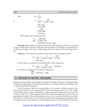 D-8N-SYSTEM1SYS11-1.PM6.5
252 ELECTRICAL POWER SYSTEMS
Now ωL =
1
3ωC
or L =
1
3
10
3 314
2
6
2
ω C
=
× × 1.72
=
10 10
6 4
×
×
−
5.16 9.86
=
100
5.16 9.86
×
= 1.97 henry.
∴ MVA rating of the suppressor coil is
V
L
2
3
132 132
3 314
ω
=
×
× × 1.97
= 9.389 MVA per coil. Ans.
Example 11.2: A 50 Hz overhead line has line to earth capacitance of 1 µF. It is decided
to use an earth fault neutralizer. Determine the reactance to neutralise the capacitance of
(i) 100% of the length of the line, (ii) 90% length of the line, and (iii) 80% of the length of the
line.
Solution: (i) The inductive reactance of the coil for 100% neutralizer will be
ωL =
1
3
1
3 314 1 10
10
3 314
6
6
ωC
=
× × ×
=
×
−
= 1061 ohms.
(ii) The inductive reactance for neutralizing 90% of the capacitance
ωL =
1
3
10
3 314 1
6
ωC
=
× × × 0.9
= 1179 ohms
(iii) For 80% neutralization the inductive reactance is
1061
0.8
= 1326 ohms. Ans.
11.4 METHODS OF NEUTRAL GROUNDING
There are various methods of grounding the neutral of the system. They are: (i) Solid grounding;
(ii) Resistance grounding; (iii) Reactance grounding; (iv) Voltage transformer grounding; and
(v) Zig-zag transformer grounding.
Solid Grounding or Effective Grounding (Fig. 11.4): Consider L-G fault on phase c. The
neutral and terminal c are at earth potential. The reversed vector is shown at Vc. The voltage
of the healthy phases remains unchanged i.e., phase to ground voltages and the currents are
as shown in Fig. 11.4 (b). The charging current will be fully eliminated. Since in this system of
grounding the voltage of the healthy phases in case of a line to ground fault does not exceed
80% of the L-L and is much less as compared to other forms of grounding, the equipments for
all voltage classes are less expensive. An 84% lightning arrester instead of 105% can be used.
www.EngineeringBooksPdf.com
 
