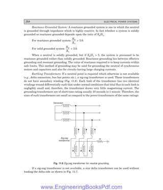 D-8N-SYSTEM1SYS11-1.PM6.5
254 ELECTRICAL POWER SYSTEMS
Reactance Grounded System: A reactance grounded system is one in which the neutral
is grounded through impedance which is highly reactive. In fact whether a system is solidly
grounded or reactance grounded depends upon the ratio of X0/X1.
For reactance grounded system
X
X
0
1
> 3.0.
For solid grounded system
X
X
0
1
< 3.0.
When a neutral is solidly grounded, but if X0/X1 > 3, the system is presumed to be
reactance grounded rather than solidly grounded. Reactance grounding lies between effective
grounding and resonant grounding. The value of reactance required is to keep currents within
safe limits. This method of grounding may be used for grounding the neutral of synchronous
motors and capacitors and also for circuits having large charging currents.
Earthing Transformers: If a neutral point is required which otherwise is not available
(e.g., delta connection, bus bar points etc.), a zig-zag transformer is used. These transformers
do not have secondary winding (Fig. 11.6). Each limb of the transformer has two identical
windings wound differentially such that under normal conditions that total flux in each limb is
negligibly small and, therefore, the transformer draws very little magnetising current. The
grounding transformers are of short time rating usually 10 seconds to 1 minute. Therefore, the
sizes of such transformers are small as compard to the power transformers of the same ratings.
Zig-zag
transformer
Generator
R
Fig. 11.6 Zig-zag transformer for neutral grounding.
If a zig-zag transformer is not available, a star delta transformer can be used without
loading the delta side as shown in Fig. 11.7.
www.EngineeringBooksPdf.com
 