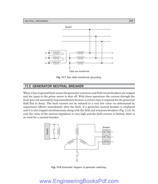 D-8N-SYSTEM1SYS11-1.PM6.5
NEUTRAL GROUNDING 255
System
Delta star transformer
Fig. 11.7 Star delta transformer grounding.
11.5 GENERATOR NEUTRAL BREAKER
When a line to ground fault occurs the generator armature and field circuit breakers are tripped
and the input to the prime mover is shut off. With these operations the current through the
fault does not necessarily stop immediately because a certain time is required for the generator
field flux to decay. The fault current can be reduced to a very low value (as determined by
capacitance effects) immediately after the fault, if a generator neutral breaker is employed
and it is also tripped simultaneously along with the field and armature breakers (Fig. 11.8). In
case the value of the neutral impedance is very high and the fault current is limited, there is
no need for a neutral breaker.
Exciter
Breaker
Fig. 11.8 Schematic diagram of generator switching.
www.EngineeringBooksPdf.com
 