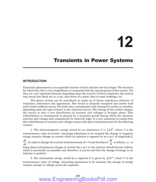INTRODUCTION
Transients phenomenon is an aperiodic function of time and does not last longer. The duration
for which they last is very insignificant as compared with the operating time of the system. Yet
they are very important because depending upon the severity of these transients, the system
may result into black out in a city, shut down of a plant, fires in some buildings, etc.
The power system can be considered as made up of linear impedance elements of
resistance, inductance and capacitance. The circuit is normally energized and carries load
until a fault suddenly occurs. The fault, then, corresponds to the closing of a switch (or switches,
depending upon the type of fault) in the electrical circuit. The closing of this switch changes
the circuit so that a new distribution of currents and voltages is brought about. This
redistribution is accompanied in general by a transient period during which the resultant
currents and voltages may momentarily be relatively high. It is very important to realize that
this redistribution of currents and voltages cannot take place instantaneously for the following
reasons:
1. The electromagnetic energy stored by an inductance L is 1
2
2
LI , where I is the
instantaneous value of current. Assuming inductance to be constant the change in magnetic
energy requires change in current which an inductor is opposed by an e.m.f. of magnitude L
dI
dt
. In order to change the current instantaneously dt = 0 and therefore L
dI
0
is infinity, i.e., to
bring about instantaneous change in current the e.m.f. in the inductor should become infinity
which is practically not possible and, therefore, it can be said that the change of energy in an
inductor is gradual.
2. The electrostatic energy stored by a capacitor C is given by 1
2
2
CV , where V is the
instantaneous value of voltage. Assuming capacitance to be constant, the change in energy
requires change in voltage across the capacitor.
258
12
Transients in Power Systems
www.EngineeringBooksPdf.com
 
