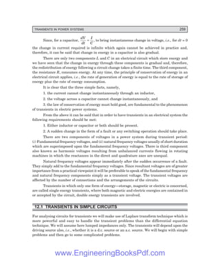 D-8N-SYSTEM1SYS12-1.PM6.5
TRANSIENTS IN POWER SYSTEMS 259
Since, for a capacitor,
dV
dt
I
C
= , to bring instantaneous change in voltage, i.e., for dt = 0
the change in current required is infinite which again cannot be achieved in practice and,
therefore, it can be said that change in energy in a capacitor is also gradual.
There are only two components L and C in an electrical circuit which store energy and
we have seen that the change in energy through these components is gradual and, therefore,
the redistribution of energy following a circuit change takes a finite time. The third component,
the resistance R, consumes energy. At any time, the principle of conservation of energy in an
electrical circuit applies, i.e., the rate of generation of energy is equal to the rate of storage of
energy plus the rate of energy consumption.
It is clear that the three simple facts, namely,
1. the current cannot change instantaneously through an inductor,
2. the voltage across a capacitor cannot change instantaneously, and
3. the law of conservation of energy must hold good, are fundamental to the phenomenon
of transients in electric power systems.
From the above it can be said that in order to have transients in an electrical system the
following requirements should be met:
1. Either inductor or capacitor or both should be present.
2. A sudden change in the form of a fault or any switching operation should take place.
There are two components of voltages in a power system during transient period:
(i) Fundamental frequency voltages, and (ii) natural frequency voltages usually of short duration
which are superimposed upon the fundamental frequency voltages. There is third component
also known as harmonic voltages resulting from unbalanced currents flowing in rotating
machines in which the reactances in the direct and quadrature axes are unequal.
Natural frequency voltages appear immediately after the sudden occurrence of a fault.
They simply add to the fundamental frequency voltages. Since resultant voltages are of greater
importance from a practical viewpoint it will be preferable to speak of the fundamental frequency
and natural frequency components simply as a transient voltage. The transient voltages are
affected by the number of connections and the arrangements of the circuits.
Transients in which only one form of energy—storage, magnetic or electric is concerned,
are called single energy transients, where both magnetic and electric energies are contained in
or accepted by the circuit, double energy transients are involved.
12.1 TRANSIENTS IN SIMPLE CIRCUITS
For analysing circuits for transients we will make use of Laplace transform technique which is
more powerful and easy to handle the transient problems than the differential equation
technique. We will assume here lumped impedances only. The transients will depend upon the
driving source also, i.e., whether it is a d.c. source or an a.c. source. We will begin with simple
problems and then go to some complicated problems.
www.EngineeringBooksPdf.com
 