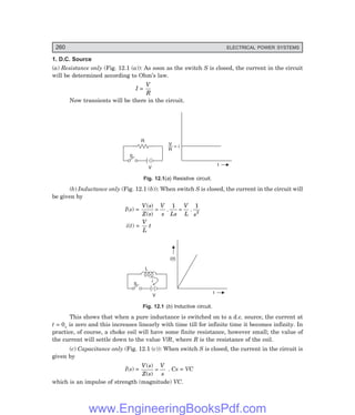 D-8N-SYSTEM1SYS12-1.PM6.5
260 ELECTRICAL POWER SYSTEMS
1. D.C. Source
(a) Resistance only (Fig. 12.1 (a)): As soon as the switch S is closed, the current in the circuit
will be determined according to Ohm’s law.
I =
V
R
Now transients will be there in the circuit.
V
S
R
t
— = i
V
R
Fig. 12.1(a) Resistive circuit.
(b) Inductance only (Fig. 12.1 (b)): When switch S is closed, the current in the circuit will
be given by
I(s) =
V s
Z s
V
s Ls
V
L s
( )
( )
. .
= =
1 1
2
i(t) =
V
L
t
V
S
L
t
i(t)
i
Fig. 12.1 (b) Inductive circuit.
This shows that when a pure inductance is switched on to a d.c. source, the current at
t = 0+ is zero and this increases linearly with time till for infinite time it becomes infinity. In
practice, of course, a choke coil will have some finite resistance, however small; the value of
the current will settle down to the value V/R, where R is the resistance of the coil.
(c) Capacitance only (Fig. 12.1 (c)): When switch S is closed, the current in the circuit is
given by
I(s) =
V s
Z s
V
s
( )
( )
= . Cs = VC
which is an impulse of strength (magnitude) VC.
www.EngineeringBooksPdf.com
 