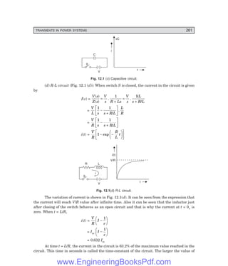 D-8N-SYSTEM1SYS12-1.PM6.5
TRANSIENTS IN POWER SYSTEMS 261
V
S
C
t
i
vC
Fig. 12.1 (c) Capacitive circuit.
(d) R-L circuit (Fig. 12.1 (d)): When switch S is closed, the current in the circuit is given
by
I(s) =
V s
Z s
V
s R Ls
V
s
L
s R L
( )
( )
. .
/
/
=
+
=
+
1 1
=
V
L s s R L
L
R
1 1
−
+
L
NM O
QP
/
.
=
V
R s s R L
1 1
−
+
L
NM O
QP
/
i(t) =
V
R
R
L
t
1 − −
F
HG I
KJ
L
NM O
QP
exp
V
S
L
t
i(t)
i
R
V/R
Fig. 12.1(d) R-L circuit.
The variation of current is shown in Fig. 12.1(d). It can be seen from the expression that
the current will reach V/R value after infinite time. Also it can be seen that the inductor just
after closing of the switch behaves as an open circuit and that is why the current at t = 0+ is
zero. When t = L/R,
i(t) =
V
R
I
e
−
F
HG I
KJ
1
= Im
I
e
−
F
HG I
KJ
1
= 0.632 Im
At time t = L/R, the current in the circuit is 63.2% of the maximum value reached in the
circuit. This time in seconds is called the time-constant of the circuit. The larger the value of
www.EngineeringBooksPdf.com
 