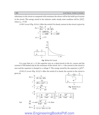 D-8N-SYSTEM1SYS12-1.PM6.5
262 ELECTRICAL POWER SYSTEMS
inductance in the circuit as compared with resistance the slower will be the build up of current
in the circuit. The energy stored in the inductor under steady state condition will be 1
2
2
LIm ,
where Im = V/R.
(e) R-C circuit (Fig. 12.1(e)): After the switch S is closed, current in the circuit is given by
I(s) =
V s
Z s
V
s R Cs
( )
( )
.
/
=
+
1
1
=
V
s
RC Cs
s RC
V
R s RC
.
( / )
/
.
/
1
1
1
1
+
=
+
i(t) =
V
R
. e–t/CR
V
S
C
t
i(t)
R
V/R
Fig. 12.1(e) R-C circuit.
It is seen that at t = 0, the capacitor acts as a short-circuit to the d.c. source and the
current is V/R limited only by the resistance of the circuit. At t = ∞ the current in the circuit is
zero and the capacitor is charged to a voltage V. The energy stored by the capacitor is 1
2
2
CV .
(f) R-L-C circuit (Fig. 12.1(f )): After the switch S is closed, the current in the circuit is
given by
I(s) =
V
s R Ls Cs
.
1
1
+ +
=
V
s
Cs
RCs LCs
.
+ +
2
1
=
V
s
L
s
R
L
s
LC
.
/
1
1
2
+ +
=
V
L
s
R
L
R
L LC
s
R
L
R
L LC
.
1
2 4
1
2 4
1
2
2
2
2
+ − −
F
HGG
I
KJJ
R
S
|
T
|
U
V
|
W
|
+ + −
F
HGG
I
KJJ
R
S
|
T
|
U
V
|
W
|
Let
R
L
2
= a and
R
L LC
2
2
4
1
− = b; then
I(s) =
V
L s a b s a b
.
( )( )
1
+ − + +
V
S
L
i
R C
Fig. 12.1(f) R-L-C
circuit.
V
S
L
i
R C
www.EngineeringBooksPdf.com
 