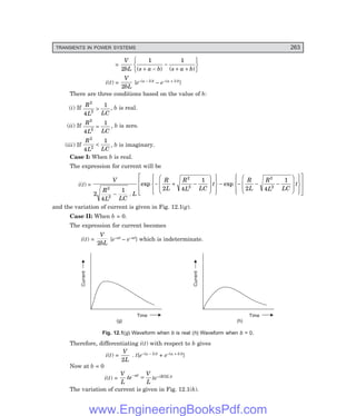 D-8N-SYSTEM1SYS12-1.PM6.5
TRANSIENTS IN POWER SYSTEMS 263
=
V
bL s a b s a b
2
1 1
( ) ( )
+ −
−
+ +
R
S
T
U
V
W
i(t) =
V
bL
2
{e–(a – b)t – e–(a + b)t}
There are three conditions based on the value of b:
(i) If
R
L LC
2
2
4
1
> , b is real.
(ii) If
R
L LC
2
2
4
1
= , b is zero.
(iii) If
R
L LC
2
2
4
1
< , b is imaginary.
Case I: When b is real.
The expression for current will be
i(t) =
V
R
L LC
L
R
L
R
L LC
t
R
L
R
L LC
t
2
4
1 2 4
1
2 4
1
2
2
2
2
2
2
−
− + −
F
H
GG
I
K
JJ
R
S
|
T
|
U
V
|
W
|
− − − −
F
H
GG
I
K
JJ
R
S
|
T
|
U
V
|
W
|
L
N
MM
O
Q
PP
.
exp exp
and the variation of current is given in Fig. 12.1(g).
Case II: When b = 0.
The expression for current becomes
i(t) =
V
bL
2
{e–at – e–at} which is indeterminate.
Current
Time
(g) (h)
Current
Time
Fig. 12.1(g) Waveform when b is real (h) Waveform when b = 0.
Therefore, differentiating i(t) with respect to b gives
i(t) =
V
L
2
. t{e–(a – b)t + e–(a + b)t}
Now at b = 0
i(t) =
V
L
te
V
L
at
−
= te–(R/2L)t
The variation of current is given in Fig. 12.1(h).
www.EngineeringBooksPdf.com
 