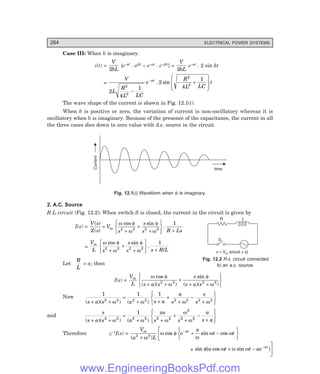 D-8N-SYSTEM1SYS12-1.PM6.5
264 ELECTRICAL POWER SYSTEMS
S
L
R
v = V sin( t + )
m w f
Case III: When b is imaginary.
i(t) =
V
bL
2
{e–at . ejkt – e–at . e–jkt} =
V
bL
2
e–at . 2 sin kt
=
V
L
R
L LC
e
R
L LC
t
at
2
4
1
2
4
1
2
2
2
2
−
− +
F
H
GG
I
K
JJ
−
. sin
The wave shape of the current is shown in Fig. 12.1(i).
When b is positive or zero, the variation of current is non-oscillatory whereas it is
oscillatory when b is imaginary. Because of the presence of the capacitance, the current in all
the three cases dies down to zero value with d.c. source in the circuit.
Current
time
Fig. 12.1(i) Waveform when b is imaginary.
2. A.C. Source
R-L circuit (Fig. 12.2): When switch S is closed, the current in the circuit is given by
I(s) =
V s
Z s
V
s
s
s R Ls
m
( )
( )
cos sin
.
=
+
+
+
R
S
T
U
V
W +
ω φ
ω
φ
ω
2 2 2 2
1
=
V
L s
s
s s R L
m ω φ
ω
φ
ω
cos sin
.
/
2 2 2 2
1
+
+
+
R
S
T
U
V
W +
Let
R
L
= a; then
I(s) =
V
L s a s
s
s a s
m ω φ
ω
φ
ω
cos
( )( )
sin
( )( )
+ +
+
+ +
R
S
T
U
V
W
2 2 2 2
Now
1 1 1
2 2 2 2 2 2 2 2
( )( ) ( )
s a s a s a
a
s
s
s
+ +
=
+ +
+
+
−
+
R
S
T
U
V
W
ω ω ω ω
and
s
s a s a
as
s s
a
s a
( )( ) ( )
+ +
=
+ +
+
+
−
+
R
S
T
U
V
W
2 2 2 2 2 2
2
2 2
1
ω ω ω
ω
ω
Therefore L–1I(s) =
V
a L
e
a
t t
m at
( )
cos sin cos
2 2
+
+ −
R
S
T
U
V
W
L
NM −
ω
ω φ
ω
ω ω
+ sin { cos sin }
φ ω ω ω
a t t ae at
+ −
O
QP
−
Fig. 12.2 R-L circuit connected
to an a.c. source.
www.EngineeringBooksPdf.com
 