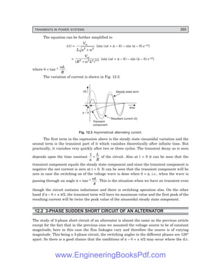 D-8N-SYSTEM1SYS12-1.PM6.5
TRANSIENTS IN POWER SYSTEMS 265
The equation can be further simplified to
i(t) =
V
L a
m
2 2
+ ω
{sin (ωt + φ – θ) – sin (φ – θ) e–at}
=
V
R L
m
( )
2 2 2 1/2
+ ω
{sin (ωt + φ – θ) – sin (φ – θ) e–at}
where θ = tan–1 ωL
R
.
The variation of current is shown in Fig. 12.3.
time
f q
–
i(t) Steady-state term
Transient
component
Resultant current (t)
i
Fig. 12.3 Asymmetrical alternating current.
The first term in the expression above is the steady state sinusoidal variation and the
second term is the transient part of it which vanishes theoretically after infinite time. But
practically, it vanishes very quickly after two or three cycles. The transient decay as is seen
depends upon the time constant
1
a
L
R
= of the circuit. Also at t = 0 it can be seen that the
transient component equals the steady state component and since the transient component is
negative the net current is zero at t = 0. It can be seen that the transient component will be
zero in case the switching on of the voltage wave is done when θ = φ, i.e., when the wave is
passing through an angle φ = tan–1 ωL
R
. This is the situation when we have no transient even
though the circuit contains inductance and there is switching operation also. On the other
hand if φ – θ = ± π/2, the transient term will have its maximum value and the first peak of the
resulting current will be twice the peak value of the sinusoidal steady state component.
12.2 3-PHASE SUDDEN SHORT CIRCUIT OF AN ALTERNATOR
The study of 3-phase short circuit of an alternator is almost the same as the previous article
except for the fact that in the previous case we assumed the voltage source to be of constant
magnitude; here in this case the flux linkages vary and therefore the source is of varying
magnitude. This being a 3-phase circuit, the switching angles in the different phases are 120°
apart. So there is a good chance that the conditions of φ – θ = ± π/2 may occur where the d.c.
www.EngineeringBooksPdf.com
 