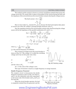 D-8N-SYSTEM1SYS12-1.PM6.5
268 ELECTRICAL POWER SYSTEMS
L1
C1
V C2 L2
v(t)
2 Vm
time
t = LC
pÖ
The method used for analysis is known as current cancellation method which means the
voltage across the C.B. contact after it opens is the product of the current during the fault and
the impedance of the network between the circuit breaker contacts shorting the voltage sources.
The fault current = I(s) =
V s
Z s
( )
( )
=
V
s Ls
m
.
1
Here we have taken Vm, instead of Vm sin ωt, because the fault interruption takes place
at current zero when the voltage is passing through maximum value Vm.
Now the impedance between the circuit breaker contacts after shortcircuiting the voltage
source will be the impedance of the parallel combination of L and C, i.e.,
Z0(s) =
Ls Cs
Ls Cs
Ls
LCs
s C
s LC
. /
/
/
/
1
1 1 1
2 2
+
=
+
=
+
v(s) = I(s)Z0(s) =
V
s sL
s C
s LC
m
. .
/
/
1
1
2
+
=
V
s LC s LC
V
s
s
s LC
m
m
. .
/ /
1 1
1
1
1
2 2
+
= −
+
L
NM O
QP
v(t) = Vm[1 – cos ω0t]
where ω0 =
1
LC
or f0 =
1
2π LC
f0 is the natural frequency of oscillation.
This variation of voltage across the circuit breaker is
shown in Fig. 12.7. The voltage v(t) is called the restriking
voltage and it has its first peak value when
ω0t = π
or
1
LC
t = π
or t = π LC
and the value is 2Vm .
At t = 0 the value of the voltage is zero.
This type of transient is known as single frequency or energy transient.
Double Frequency Transient
The simplest circuit to demonstrate the double
frequency transients is given in Fig. 12.8. Here L1
and C1 are the inductance and stray capacitance
on the source side of the breaker and L2 and C2 on
the load side.
When the circuit breaker operates, the load
is completely isolated from the generator and the
Fig. 12.7 Restriking voltage.
Fig. 12.8 Circuit with double
frequency transients.
www.EngineeringBooksPdf.com
 