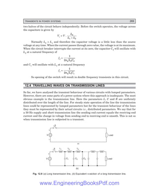 D-8N-SYSTEM1SYS12-1.PM6.5
TRANSIENTS IN POWER SYSTEMS 269
two halves of the circuit behave independently. Before the switch operates, the voltage across
the capacitors is given by
Vc = V .
L
L L
2
1 2
+
Normally L2 > L1 and therefore the capacitor voltage is a little less than the source
voltage at any time. When the current passes through zero value, the voltage is at its maximum.
When the circuit breaker interrupts the current at its zero, the capacitor C2 will oscillate with
L2 at a natural frequency of
f2 =
1
2 2 2
π L C
and C1 will oscillate with L1 at a natural frequency
f1 =
1
2 1 1
π L C
So opening of the switch will result in double frequency transients in this circuit.
12.4 TRAVELLING WAVES ON TRANSMISSION LINES
So far, we have analysed the transient behaviour of various circuits with lumped parameters.
However, there are some parts of a power system where this approach is inadequate. The most
obvious example is the transmission line. Here the parameters L, C and R are uniformly
distributed over the length of the line. For steady state operation of the line the transmission
lines could be represented by lumped parameters but for the transient behaviour of the lines
they must be represented by their actual circuits i.e., distributed parameters. We say that for
a 50 Hz supply and short transmission line the sending end current equals the receiving end
current and the change in voltage from sending end to receiving end is smooth. This is not so
when transmission line is subjected to a transient.
L1
C1
V C2 C3 Load
L2 L3
S
+
(b)
V
+
S
–
(a)
Load
Fig. 12.9 (a) Long transmission line, (b) Equivalent π-section of a long transmission line.
www.EngineeringBooksPdf.com
 