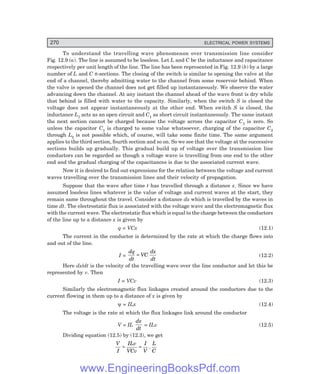 D-8N-SYSTEM1SYS12-1.PM6.5
270 ELECTRICAL POWER SYSTEMS
To understand the travelling wave phenomenon over transmission line consider
Fig. 12.9 (a). The line is assumed to be lossless. Let L and C be the inductance and capacitance
respectively per unit length of the line. The line has been represented in Fig. 12.9 (b) by a large
number of L and C π-sections. The closing of the switch is similar to opening the valve at the
end of a channel, thereby admitting water to the channel from some reservoir behind. When
the valve is opened the channel does not get filled up instantaneously. We observe the water
advancing down the channel. At any instant the channel ahead of the wave front is dry while
that behind is filled with water to the capacity. Similarly, when the switch S is closed the
voltage does not appear instantaneously at the other end. When switch S is closed, the
inductance L1 acts as an open circuit and C1 as short circuit instantaneously. The same instant
the next section cannot be charged because the voltage across the capacitor C1 is zero. So
unless the capacitor C1 is charged to some value whatsoever, charging of the capacitor C2
through L2 is not possible which, of course, will take some finite time. The same argument
applies to the third section, fourth section and so on. So we see that the voltage at the successive
sections builds up gradually. This gradual build up of voltage over the transmission line
conductors can be regarded as though a voltage wave is travelling from one end to the other
end and the gradual charging of the capacitances is due to the associated current wave.
Now it is desired to find out expressions for the relation between the voltage and current
waves travelling over the transmission lines and their velocity of propagation.
Suppose that the wave after time t has travelled through a distance x. Since we have
assumed lossless lines whatever is the value of voltage and current waves at the start, they
remain same throughout the travel. Consider a distance dx which is travelled by the waves in
time dt. The electrostatic flux is associated with the voltage wave and the electromagnetic flux
with the current wave. The electrostatic flux which is equal to the charge between the conductors
of the line up to a distance x is given by
q = VCx (12.1)
The current in the conductor is determined by the rate at which the charge flows into
and out of the line.
I =
dq
dt
VC
dx
dt
= (12.2)
Here dx/dt is the velocity of the travelling wave over the line conductor and let this be
represented by v. Then
I = VCv (12.3)
Similarly the electromagnetic flux linkages created around the conductors due to the
current flowing in them up to a distance of x is given by
ψ = ILx (12.4)
The voltage is the rate at which the flux linkages link around the conductor
V = IL
dx
dt
= ILv (12.5)
Dividing equation (12.5) by (12.3), we get
V
I
ILv
VCv
I
V
L
C
= = .
www.EngineeringBooksPdf.com
 