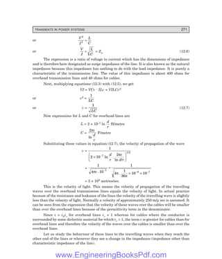 D-8N-SYSTEM1SYS12-1.PM6.5
TRANSIENTS IN POWER SYSTEMS 271
or
V
I
L
C
2
2
=
or
V
I
L
C
= = Zn (12.6)
The expression is a ratio of voltage to current which has the dimensions of impedance
and is therefore here designated as surge impedance of the line. It is also known as the natural
impedance because this impedance has nothing to do with the load impedance. It is purely a
characteristic of the transmission line. The value of this impedance is about 400 ohms for
overhead transmission lines and 40 ohms for cables.
Next, multiplying equations (12.3) with (12.5), we get
VI = VCv . ILv = VILCv2
or v2 =
1
LC
or v =
1
LC
(12.7)
Now expressions for L and C for overhead lines are
L = 2 × 10–7 ln
d
r
H/metre
C =
2πε
ln
d
r
F/metre
Substituting these values in equation (12.7), the velocity of propagation of the wave
v =
1
2 10
2
7
1/2
×
F
HG I
KJ
−
ln .
ln /
d
r d r
πε
=
1
4 10
1
4
1
36
10 10
7
9 7
πε π
π
. .
−
− −
=
× ×
= 3 × 108 metres/sec.
This is the velocity of light. This means the velocity of propagation of the travelling
waves over the overhead transmission lines equals the velocity of light. In actual practice
because of the resistance and leakance of the lines the velocity of the travelling wave is slightly
less than the velocity of light. Normally a velocity of approximately 250 m/µ sec is assumed. It
can be seen from the expression that the velocity of these waves over the cables will be smaller
than over the overhead lines because of the permittivity term in the denominator.
Since ε = ε0εr for overhead lines εr = 1 whereas for cables where the conductor is
surrounded by some dielectric material for which εr > 1, the term ε is greater for cables than for
overhead lines and therefore the velocity of the waves over the cables is smaller than over the
overhead lines.
Let us study the behaviour of these lines to the travelling waves when they reach the
other end of the lines or whenever they see a change in the impedance (impedance other than
characteristic impedance of the line).
www.EngineeringBooksPdf.com
 