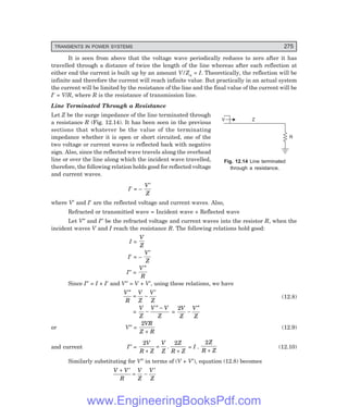 D-8N-SYSTEM1SYS12-1.PM6.5
TRANSIENTS IN POWER SYSTEMS 275
R
Z
V
It is seen from above that the voltage wave periodically reduces to zero after it has
travelled through a distance of twice the length of the line whereas after each reflection at
either end the current is built up by an amount V/Zn = I. Theoretically, the reflection will be
infinite and therefore the current will reach infinite value. But practically in an actual system
the current will be limited by the resistance of the line and the final value of the current will be
I′ = V/R, where R is the resistance of transmission line.
Line Terminated Through a Resistance
Let Z be the surge impedance of the line terminated through
a resistance R (Fig. 12.14). It has been seen in the previous
sections that whatever be the value of the terminating
impedance whether it is open or short circuited, one of the
two voltage or current waves is reflected back with negative
sign. Also, since the reflected wave travels along the overhead
line or over the line along which the incident wave travelled,
therefore, the following relation holds good for reflected voltage
and current waves.
I′ = –
V
Z
′
where V′ and I′ are the reflected voltage and current waves. Also,
Refracted or transmitted wave = Incident wave + Reflected wave
Let V″ and I″ be the refracted voltage and current waves into the resistor R, when the
incident waves V and I reach the resistance R. The following relations hold good:
I =
V
Z
I′ = –
V
Z
′
I″ =
V
R
″
Since I″ = I + I′ and V″ = V + V′, using these relations, we have
V
R
V
Z
V
Z
″
= −
′
(12.8)
=
V
Z
V V
Z
−
″ −
=
2V
Z
V
Z
−
″
or V″ =
2VR
Z R
+
(12.9)
and current I″ =
2 2
V
R Z
V
Z
Z
R Z
+
=
+
. = I .
2Z
R Z
+
(12.10)
Similarly substituting for V″ in terms of (V + V′), equation (12.8) becomes
V V
R
V
Z
V
Z
+ ′
= −
′
Fig. 12.14 Line terminated
through a resistance.
www.EngineeringBooksPdf.com
 