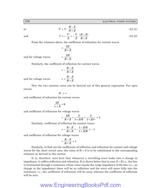 D-8N-SYSTEMSYS12-2.PM6.5
276 ELECTRICAL POWER SYSTEMS
or V′ = V .
R Z
R Z
−
+
(12.11)
and I′ = –
V
Z
V
Z
R Z
R Z
′
= −
−
+
.
( )
(12.12)
From the relations above, the coefficient of refraction for current waves
=
2Z
R Z
+
and for voltage waves =
2R
R Z
+
Similarly, the coefficient of reflection for current waves
= –
R Z
R Z
−
+
and for voltage waves = +
R Z
R Z
−
+
Now the two extreme cases can be derived out of this general expression. For open
circuit,
R → ∞
and coefficient of refraction for current waves
2
0
Z
Z
∞ +
=
and coefficient of refraction for voltage waves
=
2 2
1
2
1
R
R Z Z R Z
+
=
+
=
+ ∞
/ /
= 2
Similarly, coefficient of reflection for current waves
= –
R Z
R Z
Z R
Z R
−
+
= −
−
+
1
1
/
/
= – 1
and coefficient of reflection for voltage waves
=
R Z
R Z
−
+
= 1
Similarly, to find out the coefficients of reflection and refraction for current and voltage
waves for the short circuit case, the value of R = 0 is to be substituted in the corresponding
relations as derived in this section.
It is, therefore, seen here that whenever a travelling wave looks into a change in
impedance, it suffers reflection and refraction. It is shown below that in case Z = R i.e., the line
is terminated through a resistance whose value equals the surge impedance of the line (i.e., no
change in the impedance) there will be no reflection and the wave will enter fully into the
resistance, i.e., the coefficient of refraction will be unity whereas the coefficient of reflection
will be zero.
www.EngineeringBooksPdf.com
 