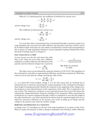 D-8N-SYSTEMSYS12-2.PM6.5
TRANSIENTS IN POWER SYSTEMS 277
When R = Z, substituting this, the coefficient of reflection for current wave
= –
R Z
R Z
Z Z
Z Z
−
+
=
−
+
= 0
and for voltage wave =
R Z
R Z
−
+
= 0
The coefficient of refraction for current wave
=
2 2
2
Z
R Z
Z
Z
+
= = 1
and for voltage wave =
2R
R Z
+
= 1
It is seen that when a transmission line is terminated through a resistance equal to its
surge impedance the wave does not suffer reflection and, therefore, such lines could be said to
be of infinite length. Such lines are also called as matched lines and the load corresponding to
this is known as surge impedance loading or natural impedance loading. Detailed idea about
this kind of loading is given in Chapter 4.
Line Connected to a Cable
A wave travels over the line and enters the cable
(Fig. 12.15). Since the wave looks into a different
impedance, it suffers reflection and refraction at the
junction and the refracted voltage wave is given by
V″ = V . 2 2
1 2
Z
Z Z
+
The other waves can be obtained by using the relations (12.10–12.12). The impedance of
the overhead line and cable are approximately 400 ohms and 40 ohms respectively. With these
values it can be seen that the voltage entering the cable will be
V″ = V . 2 40
40 400
2
11
×
+
= V
i.e., it is about 20% of the incident voltage V. It is for this reason that an overhead line is
terminated near a station by connecting the station equipment to the overhead line through a
short length of underground cable. Besides the reduction in the magnitude of the voltage wave,
the steepness is also reduced because of the capacitance of the cable. This is explained in the
next section. The reduction in steepness is very important because this is one of the factors for
reducing the voltage distribution along the windings of the equipment. While connecting the
overhead line to a station equipment through a cable it is important to note that the length of
the cable should not be very short (should not be shorter than the expected length of the wave)
otherwise successive reflections at the junction may result in piling up of voltage and the
voltage at the junction may reach the incident voltage.
Reflection and Refraction at a T-junction
A voltage wave V is travelling over the line with surge impedance Z1 as shown in Fig. 12.16.
When it reaches the junction, it looks a change in impedance and, therefore, suffers reflection
Fig. 12.15 Line connected
to a cable.
Z1
Z2
www.EngineeringBooksPdf.com
 