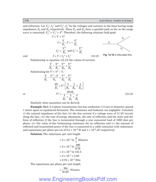 D-8N-SYSTEMSYS12-2.PM6.5
278 ELECTRICAL POWER SYSTEMS
Z1
Z2
Z3
and refraction. Let V2″, I2″ and V3″, I3″ be the voltages and currents in the lines having surge
impedances Z2 and Z3 respectively. Since Z2 and Z3 form a parallel path as far as the surge
wave is concerned, V2″ = V3″ = V″. Therefore, the following relations hold good:
V + V′ = V″
I =
V
Z1
, I′ = –
V
Z
′
1
I2″ =
V
Z
″
2
and I3″ =
V
Z
″
3
and I + I′ = I2″ + I3″ (12.13)
Substituting in equation (12.13) the values of currents
V
Z
V
Z
V
Z
V
Z
1 1 2 3
−
′
=
″
+
″
Substituting for V′ = V″ – V,
V
Z
V V
Z
V
Z
V
Z
1 1 2 3
−
″ −
=
″
+
″
2 1 1 1
1 1 2 3
V
Z
V
Z Z Z
= ″ + +
L
NM O
Q
P
or V″ =
2
1 1 1
1
1 2 3
V Z
Z Z Z
/
+ +
(12.14)
Similarly other quantities can be derived.
Example 12.1: A 3-phase transmission line has conductors 1.5 cms in diameter spaced
1 metre apart in equilateral formation. The resistance and leakance are negligible. Calculate
(i) the natural impedance of the line, (ii) the line current if a voltage wave of 11 kV travels
along the line, (iii) the rate of energy absorption, the rate of reflection and the state and the
form of reflection if the line is terminated through a star connected load of 1000 ohm per
phase, (iv) the value of the terminating resistance for no reflection and (v) the amount of
reflected and transmitted power if the line is connected to a cable extension with inductance
and capacitance per phase per cm of 0.5 × 10–8 H and 1 × 10–6 µF respectively.
Solution: The inductance per unit length
= 2 × 10–7 ln
d
r
H/metre
= 2 × 10–7 ln
100
0.75
= 2 × 10–7 ln 133.3
= 2 × 10–7 × 4.89
= 9.78 × 10–7 H/m
The capacitance per phase per unit length
=
2πε
ln /
d r
F/metre
Fig. 12.16 A bifurcated line.
www.EngineeringBooksPdf.com
 