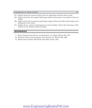FUNDAMENTALS OF POWER SYSTEMS 13
1.4. Explain clearly the concept of reactive power in single phase and three phase circuits.
1.5. Explain clearly how the magnetic field energy and the reactive power in an inductive circuit are
related.
1.6. Explain clearly what you mean by good quality supply and discuss the effect of bad supply on the
performance of the system.
1.7. Explain the p.u. system of analysing power system problems. Discuss the advantages of this
method over the absolute method of analysis.
REFERENCES
1. Electric Energy System Theory—An Introduction, O.I. Elgord, McGraw-Hill, 1971.
2. Elements of Power System Analysis, W.D. Stevenson Jr., McGraw-Hill, 1962.
3. Electric Power Systems, B.M. Weedy, John Wiley & Sons, 1974.
www.EngineeringBooksPdf.com
 