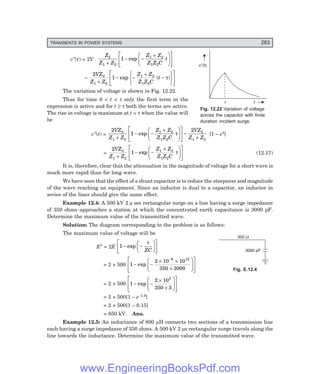 D-8N-SYSTEMSYS12-2.PM6.5
TRANSIENTS IN POWER SYSTEMS 283
3000 pF
350 W
t
v (t)
²
t
v″(t) = 2V .
Z
Z Z
Z Z
Z Z C
t
2
1 2
1 2
1 2
1
+
− −
+
F
H
G I
K
J
L
N
M
M
O
Q
P
P
exp
–
2
1
2
1 2
1 2
1 2
VZ
Z Z
Z Z
Z Z C
t
+
− −
+
−
R
S
T
U
V
W
L
N
M
M
O
Q
P
P
exp ( )
τ
The variation of voltage is shown in Fig. 12.22.
Thus for time 0 < t < τ only the first term in the
expression is active and for t ≥ τ both the terms are active.
The rise in voltage is maximum at t = τ when the value will
be
v″(t) =
2
1
2
2
1 2
1 2
1 2
2
1 2
VZ
Z Z
Z Z
Z Z C
VZ
Z Z
+
− −
+
F
H
G I
K
J
L
N
M
M
O
Q
P
P−
+
exp τ [1 – e0]
=
2
1
2
1 2
1 2
1 2
VZ
Z Z
Z Z
Z Z C
+
− −
+
F
H
G I
K
J
L
N
M
M
O
Q
P
P
exp τ (12.17)
It is, therefore, clear that the attenuation in the magnitude of voltage for a short wave is
much more rapid than for long wave.
We have seen that the effect of a shunt capacitor is to reduce the steepness and magnitude
of the wave reaching an equipment. Since an inductor is dual to a capacitor, an inductor in
series of the lines should give the same effect.
Example 12.4: A 500 kV 2 µ sec rectangular surge on a line having a surge impedance
of 350 ohms approaches a station at which the concentrated earth capacitance is 3000 pF.
Determine the maximum value of the transmitted wave.
Solution: The diagram corresponding to the problem is as follows:
The maximum value of voltage will be
E″ = 2E 1 − −
F
H
G I
K
J
L
N
M O
Q
P
exp
τ
ZC
= 2 × 500 1
2 10 10
350 3000
6 12
− −
× ×
×
F
H
G
I
K
J
L
N
M
M
O
Q
P
P
−
exp
= 2 × 500 1
2 10
350 3
3
− −
×
×
F
H
G
I
K
J
L
N
M
M
O
Q
P
P
exp
= 2 × 500[1 – e–1.9]
= 2 × 500[1 – 0.15]
= 850 kV. Ans.
Example 12.5: An inductance of 800 µH connects two sections of a transmission line
each having a surge impedance of 350 ohms. A 500 kV 2 µs rectangular surge travels along the
line towards the inductance. Determine the maximum value of the transmitted wave.
Fig. 12.22 Variation of voltage
across the capacitor with finite
duration incident surge.
Fig. E.12.4
www.EngineeringBooksPdf.com
 