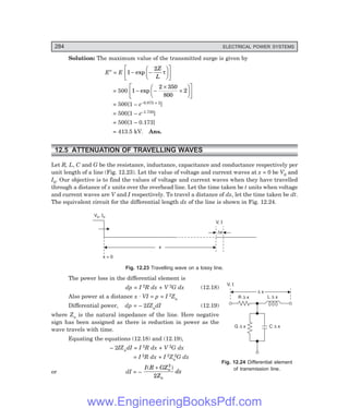 D-8N-SYSTEMSYS12-2.PM6.5
284 ELECTRICAL POWER SYSTEMS
R x
D L x
D
G x
D C x
D
V, I
D x
Solution: The maximum value of the transmitted surge is given by
E″ = E 1
2
− −
F
H
G I
K
J
L
N
M O
Q
P
exp
Z
L
τ
= 500 1
2 350
800
2
− −
×
×
F
H
G I
K
J
L
N
M O
Q
P
exp
= 500[1 – e–0.875 × 2]
= 500[1 – e–1.750]
= 500[1 – 0.173]
= 413.5 kV. Ans.
12.5 ATTENUATION OF TRAVELLING WAVES
Let R, L, C and G be the resistance, inductance, capacitance and conductance respectively per
unit length of a line (Fig. 12.23). Let the value of voltage and current waves at x = 0 be V0 and
I0. Our objective is to find the values of voltage and current waves when they have travelled
through a distance of x units over the overhead line. Let the time taken be t units when voltage
and current waves are V and I respectively. To travel a distance of dx, let the time taken be dt.
The equivalent circuit for the differential length dx of the line is shown in Fig. 12.24.
Dx
x
x = 0
V ,
0 I0
V, I
Fig. 12.23 Travelling wave on a lossy line.
The power loss in the differential element is
dp = I 2R dx + V 2G dx (12.18)
Also power at a distance x . VI = p = I 2Zn
Differential power, dp = – 2IZndI (12.19)
where Zn is the natural impedance of the line. Here negative
sign has been assigned as there is reduction in power as the
wave travels with time.
Equating the equations (12.18) and (12.19),
– 2IZndI = I 2R dx + V 2G dx
= I 2R dx + I 2Zn
2G dx
or dI = –
I R GZ
Z
dx
n
n
( )
+ 2
2
Fig. 12.24 Differential element
of transmission line.
www.EngineeringBooksPdf.com
 
