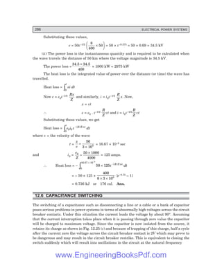 D-8N-SYSTEMSYS12-2.PM6.5
286 ELECTRICAL POWER SYSTEMS
Substituting these values,
e = 50ε–1/2 6
400
50
×
F
H
G I
K
J = 50 × ε–0.375 = 50 × 0.69 = 34.5 kV
(ii) The power loss is the instantaneous quantity and is required to be calculated when
the wave travels the distance of 50 km where the voltage magnitude is 34.5 kV.
The power loss =
34.5 34.5
400
×
× 1000 kW = 2975 kW
The heat loss is the integrated value of power over the distance (or time) the wave has
travelled.
Heat loss =
0
t
ei dt
z
Now e = e0ε–1/2 Rx
Z
and similarly, i = i0ε–1/2 R
Z
x. Now,
x = vt
∴ e = e0 . ε–1/2
R
Z
vt and i = i0ε–1/2
R
Z
vt
Substituting these values, we get
Heat loss =
0
0 0
t
R Z vt
e i dt
z −
ε ( / )
where v = the velocity of the wave
t =
x
v
=
×
50
3 105 = 16.67 × 10–5 sec
and i0 =
e
Z
0 50 1000
4000
=
×
= 125 amps.
∴ Heat loss = –
0
16.67 10 5
50 125
×
−
−
z × ε ( / )
R Z vt
dt
= – 50 × 125 ×
400
6 3 105
× ×
[e–0.75 – 1]
= 0.736 kJ or 176 cal. Ans.
12.6 CAPACITANCE SWITCHING
The switching of a capacitance such as disconnecting a line or a cable or a bank of capacitor
poses serious problems in power systems in terms of abnormally high voltages across the circuit
breaker contacts. Under this situation the current leads the voltage by about 90°. Assuming
that the current interruption takes place when it is passing through zero value the capacitor
will be charged to maximum voltage. Since the capacitor is now isolated from the source, it
retains its charge as shown in Fig. 12.25 (c) and because of trapping of this charge, half a cycle
after the current zero the voltage across the circuit breaker contact is 2V which may prove to
be dangerous and may result in the circuit breaker restrike. This is equivalent to closing the
switch suddenly which will result into oscillations in the circuit at the natural frequency
www.EngineeringBooksPdf.com
 