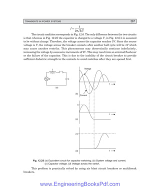 D-8N-SYSTEMSYS12-2.PM6.5
TRANSIENTS IN POWER SYSTEMS 287
f =
1
2π LC
The circuit condition corresponds to Fig. 12.6. The only difference between the two circuits
is that whereas in Fig. 12.25 the capacitor is charged to a voltage V, in Fig. 12.6 it is assumed
to be without charge. Therefore, the voltage across the capacitor reaches 3V. Since the source
voltage is V, the voltage across the breaker contacts after another half cycle will be 4V which
may cause another restrike. This phenomenon may theoretically continue indefinitely,
increasing the voltage by successive increments of 2V. This may result into an external flashover
or the failure of the capacitor. This is due to the inability of the circuit breaker to provide
sufficient dielectric strength to the contacts to avoid restrikes after they are opened first.
V
L
C
Voltage
Current
t
t
t
2 V
(d)
(c)
(b)
V
(a)
Fig. 12.25 (a) Equivalent circuit for capacitor switching; (b) System voltage and current;
(c) Capacitor voltage; (d) Voltage across the switch.
This problem is practically solved by using air blast circuit breakers or multibreak
breakers.
www.EngineeringBooksPdf.com
 