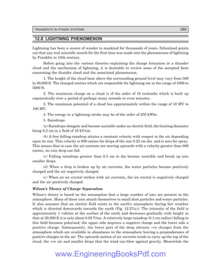 D-8N-SYSTEMSYS12-2.PM6.5
TRANSIENTS IN POWER SYSTEMS 289
12.8 LIGHTNING PHENOMENON
Lightning has been a source of wonder to mankind for thousands of years. Schonland points
out that any real scientific search for the first time was made into the phenomenon of lightning
by Franklin in 18th century.
Before going into the various theories explaining the charge formation in a thunder
cloud and the mechanism of lightning, it is desirable to review some of the accepted facts
concerning the thunder cloud and the associated phenomenon.
1. The height of the cloud base above the surrounding ground level may vary from 500
to 30,000 ft. The charged centres which are responsible for lightning are in the range of 1000 to
5000 ft.
2. The maximum charge on a cloud is of the order of 10 coulombs which is built up
exponentially over a period of perhaps many seconds or even minutes.
3. The maximum potential of a cloud lies approximately within the range of 10 MV to
100 MV.
4. The energy in a lightning stroke may be of the order of 250 kWhr.
5. Raindrops:
(a) Raindrops elongate and become unstable under an electric field, the limiting diameter
being 0.3 cm in a field of 10 kV/cm.
(b) A free falling raindrop attains a constant velocity with respect to the air depending
upon its size. This velocity is 800 cm/sec for drops of the size 0.25 cm dia. and is zero for spray.
This means that in case the air currents are moving upwards with a velocity greater than 800
cm/sec, no rain drop can fall.
(c) Falling raindrops greater than 0.5 cm in dia become unstable and break up into
smaller drops.
(d) When a drop is broken up by air currents, the water particles become positively
charged and the air negatively charged.
(e) When an ice crystal strikes with air currents, the ice crystal is negatively charged
and the air positively charged.
Wilson’s Theory of Charge Separation
Wilson’s theory is based on the assumption that a large number of ions are present in the
atmosphere. Many of these ions attach themselves to small dust particles and water particles.
It also assumes that an electric field exists in the earth’s atmosphere during fair weather
which is directed downwards towards the earth (Fig. 12.27(a)). The intensity of the field is
approximately 1 volt/cm at the surface of the earth and decreases gradually with height so
that at 30,000 ft it is only about 0.02 V/cm. A relatively large raindrop (0.1 cm radius) falling in
this field becomes polarized, the upper side acquires a negative charge and the lower side a
positive charge. Subsequently, the lower part of the drop attracts –ve charges from the
atmosphere which are available in abundance in the atmosphere leaving a preponderance of
positive charges in the air. The upwards motion of air currents tends to carry up the top of the
cloud, the +ve air and smaller drops that the wind can blow against gravity. Meanwhile the
www.EngineeringBooksPdf.com
 