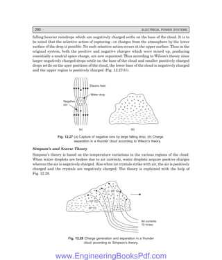 D-8N-SYSTEMSYS12-2.PM6.5
290 ELECTRICAL POWER SYSTEMS
falling heavier raindrops which are negatively charged settle on the base of the cloud. It is to
be noted that the selective action of capturing –ve charges from the atmosphere by the lower
surface of the drop is possible. No such selective action occurs at the upper surface. Thus in the
original system, both the positive and negative charges which were mixed up, producing
essentially a neutral space charge, are now separated. Thus according to Wilson’s theory since
larger negatively charged drops settle on the base of the cloud and smaller positively charged
drops settle on the uper positions of the cloud, the lower base of the cloud is negatively charged
and the upper region is positively charged (Fig. 12.27(b)).
+ + +
+
+
– – –
–
–
Electric field
Water drop
Negative
ion
+ + + +
+ +
+
+
+ + + +
+
+
+
+
+
+
+ +
+
+
+
+
+
+
+
+
+ + + + +
– – ––
–
–
–
–
–
–
–
–
–
–
–
–
– –
–
– –
–
–
–
–
–
–
– –
–
–
–
–
–
–
– –
–
–
–
–
–
–
–
–
–
–
–
– –
– –
–
– –
–
–
–
–
–
– –
–
(a) (b)
Fig. 12.27 (a) Capture of negative ions by large falling drop; (b) Charge
separation in a thunder cloud according to Wilson’s theory.
Simpson’s and Scarse Theory
Simpson’s theory is based on the temperature variations in the various regions of the cloud.
When water droplets are broken due to air currents, water droplets acquire positive charges
whereas the air is negatively charged. Also when ice crystals strike with air, the air is positively
charged and the crystals are negatively charged. The theory is explained with the help of
Fig. 12.28.
+
+ +
+
+
+
+
+
+ +
+
+
+
+
+
+
+
+ +
+ + +
+
+
+
+
+
+ +
+
+ +
+
+
– – – – – – – – – – –
–
–
–
–
–
–
–
–
–
–
–
– –
–
–
– – – – – – –
–
– –
–
– ––
–
– – –
– –
–
–
–
–
–
–
–
–
–
–
– – –
–
–
– – –
–
–
–
+ +
(– 20° C)
(– 10° C)
(0° C)
+ +
+ +
+
+
+
+
+
+
+
Air currents
10 m/sec
+
Fig. 12.28 Charge generation and separation in a thunder
cloud according to Simpson’s theory.
www.EngineeringBooksPdf.com
 