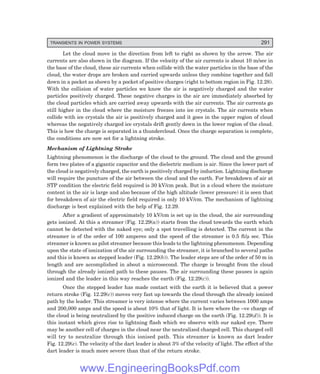 D-8N-SYSTEMSYS12-2.PM6.5
TRANSIENTS IN POWER SYSTEMS 291
Let the cloud move in the direction from left to right as shown by the arrow. The air
currents are also shown in the diagram. If the velocity of the air currents is about 10 m/sec in
the base of the cloud, these air currents when collide with the water particles in the base of the
cloud, the water drops are broken and carried upwards unless they combine together and fall
down in a pocket as shown by a pocket of positive charges (right to bottom region in Fig. 12.28).
With the collision of water particles we know the air is negatively charged and the water
particles positively charged. These negative charges in the air are immediately absorbed by
the cloud particles which are carried away upwards with the air currents. The air currents go
still higher in the cloud where the moisture freezes into ice crystals. The air currents when
collide with ice crystals the air is positively charged and it goes in the upper region of cloud
whereas the negatively charged ice crystals drift gently down in the lower region of the cloud.
This is how the charge is separated in a thundercloud. Once the charge separation is complete,
the conditions are now set for a lightning stroke.
Mechanism of Lightning Stroke
Lightning phenomenon is the discharge of the cloud to the ground. The cloud and the ground
form two plates of a gigantic capacitor and the dielectric medium is air. Since the lower part of
the cloud is negatively charged, the earth is positively charged by induction. Lightning discharge
will require the puncture of the air between the cloud and the earth. For breakdown of air at
STP condition the electric field required is 30 kV/cm peak. But in a cloud where the moisture
content in the air is large and also because of the high altitude (lower pressure) it is seen that
for breakdown of air the electric field required is only 10 kV/cm. The mechanism of lightning
discharge is best explained with the help of Fig. 12.29.
After a gradient of approximately 10 kV/cm is set up in the cloud, the air surrounding
gets ionized. At this a streamer (Fig. 12.29(a)) starts from the cloud towards the earth which
cannot be detected with the naked eye; only a spot travelling is detected. The current in the
streamer is of the order of 100 amperes and the speed of the streamer is 0.5 ft/µ sec. This
streamer is known as pilot streamer because this leads to the lightning phenomenon. Depending
upon the state of ionization of the air surrounding the streamer, it is branched to several paths
and this is known as stepped leader (Fig. 12.29(b)). The leader steps are of the order of 50 m in
length and are accomplished in about a microsecond. The charge is brought from the cloud
through the already ionized path to these pauses. The air surrounding these pauses is again
ionized and the leader in this way reaches the earth (Fig. 12.29(c)).
Once the stepped leader has made contact with the earth it is believed that a power
return stroke (Fig. 12.29(c)) moves very fast up towards the cloud through the already ionized
path by the leader. This streamer is very intense where the current varies between 1000 amps
and 200,000 amps and the speed is about 10% that of light. It is here where the –ve charge of
the cloud is being neutralized by the positive induced charge on the earth (Fig. 12.29(d)). It is
this instant which gives rise to lightning flash which we observe with our naked eye. There
may be another cell of charges in the cloud near the neutralized charged cell. This charged cell
will try to neutralize through this ionised path. This streamer is known as dart leader
Fig. 12.29(e). The velocity of the dart leader is about 3% of the velocity of light. The effect of the
dart leader is much more severe than that of the return stroke.
www.EngineeringBooksPdf.com
 
