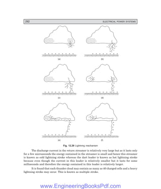 D-8N-SYSTEMSYS12-2.PM6.5
292 ELECTRICAL POWER SYSTEMS
–
–
–
–
–
– ––
–
–
–
–
–
–
–
–
––
+ + + + + + + + + + + + + + + + +
+ + + + + + + +
+ + + + + + + + +
+
+
+
+
– –
– –
– –
+
+
+
+
+
+ + + + + + +
– –
– –
– –
+
+
+
+
+
+ + + + + +
– –
– –
– –
+
–
–
–
–
–
– – –
– – – –– – –
+
+
+
+
(a) (b)
(c) (d)
(e) (f)
Fig. 12.29 Lightning mechanism
The discharge current in the return streamer is relatively very large but as it lasts only
for a few microseconds the energy contained in the streamer is small and hence this streamer
is known as cold lightning stroke whereas the dart leader is known as hot lightning stroke
because even though the current in this leader is relatively smaller but it lasts for some
milliseconds and therefore the energy contained in this leader is relatively larger.
It is found that each thunder cloud may contain as many as 40 charged cells and a heavy
lightning stroke may occur. This is known as multiple stroke.
www.EngineeringBooksPdf.com
 